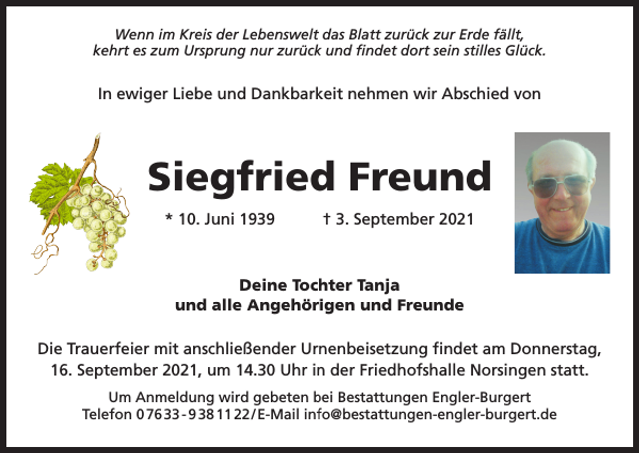 <p>Wenn im Kreis der Lebenswelt das Blatt zurück zur Erde fällt,<br />kehrt es zum Ursprung nur zurück und findet dort sein stilles Glück.</p><p>In ewiger Liebe und Dankbarkeit nehmen wir Abschied von</p><p>Siegfried Freund<br />* 10. Juni 1939 † 3. September 2021</p><p>Deine Tochter Tanja<br />und alle Angehörigen und Freunde<br />Die Trauerfeier mit anschließender Urnenbeisetzung findet am Donnerstag,<br />16. September 2021, um 14.30 Uhr in der Friedhofshalle Norsingen statt.<br />Um Anmeldung wird gebeten bei Bestattungen Engler-Burgert<br />Telefon 0 76 33 - 9 38 11 22 / E-Mail info@bestattungen-engler-burgert.de</p>