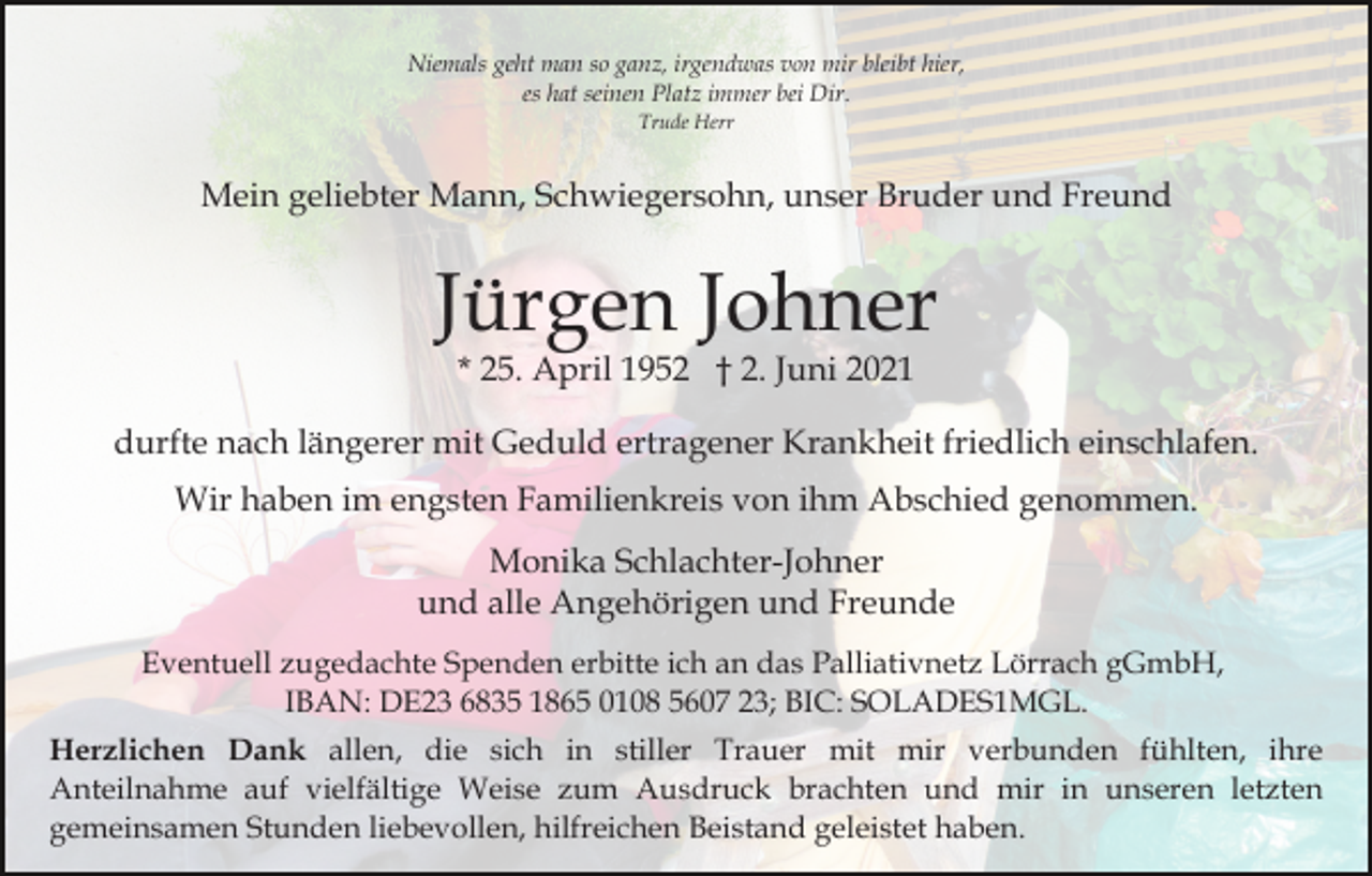 <p>Niemals geht man so ganz, irgendwas von mir bleibt hier,<br />es hat seinen Platz immer bei Dir.<br />Trude Herr</p><p>Mein geliebter Mann, Schwiegersohn, unser Bruder und Freund</p><p>Jürgen Johner<br />* 25. April 1952 † 2. Juni 2021</p><p>durfte nach längerer mit Geduld ertragener Krankheit friedlich einschlafen.<br />Wir haben im engsten Familienkreis von ihm Abschied genommen.<br />Monika Schlachter-Johner<br />und alle Angehörigen und Freunde<br />Eventuell zugedachte Spenden erbitte ich an das Palliativnetz Lörrach gGmbH,<br />IBAN: DE23 6835 1865 0108 5607 23; BIC: SOLADES1MGL.<br />Herzlichen Dank allen, die sich in stiller Trauer mit mir verbunden fühlten, ihre<br />Anteilnahme auf vielfältige Weise zum Ausdruck brachten und mir in unseren letzten<br />gemeinsamen Stunden liebevollen, hilfreichen Beistand geleistet haben.</p>
