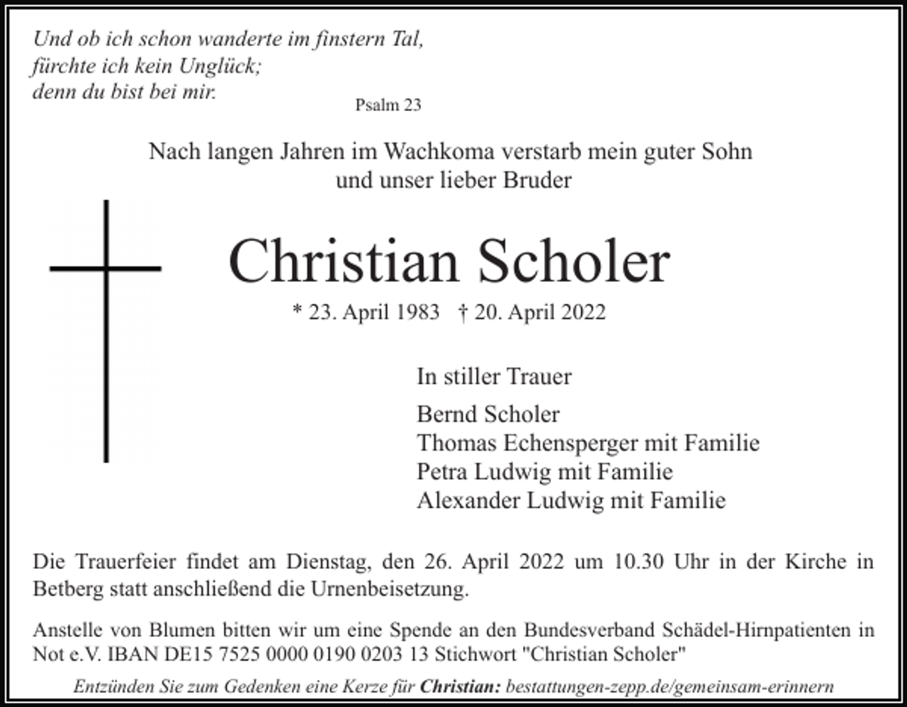 <p>Und ob ich schon wanderte im finstern Tal,<br />fürchte ich kein Unglück;<br />denn du bist bei mir.<br />Psalm 23</p><p>Nach langen Jahren im Wachkoma verstarb mein guter Sohn<br />und unser lieber Bruder</p><p>Christian Scholer<br />* 23. April 1983 † 20. April 2022</p><p>In stiller Trauer<br />Bernd Scholer<br />Thomas Echensperger mit Familie<br />Petra Ludwig mit Familie<br />Alexander Ludwig mit Familie<br />Die Trauerfeier findet am Dienstag, den 26. April 2022 um 10.30 Uhr in der Kirche in<br />Betberg statt anschließend die Urnenbeisetzung.<br />Anstelle von Blumen bitten wir um eine Spende an den Bundesverband Schädel-Hirnpatienten in<br />Not e.V. IBAN DE15 7525 00019203 13 Stichwort "Christian Scholer"<br />Entzünden Sie zum Gedenken eine Kerze für Christian: bestattungen-zepp.de/gemeinsam-erinnern</p>
