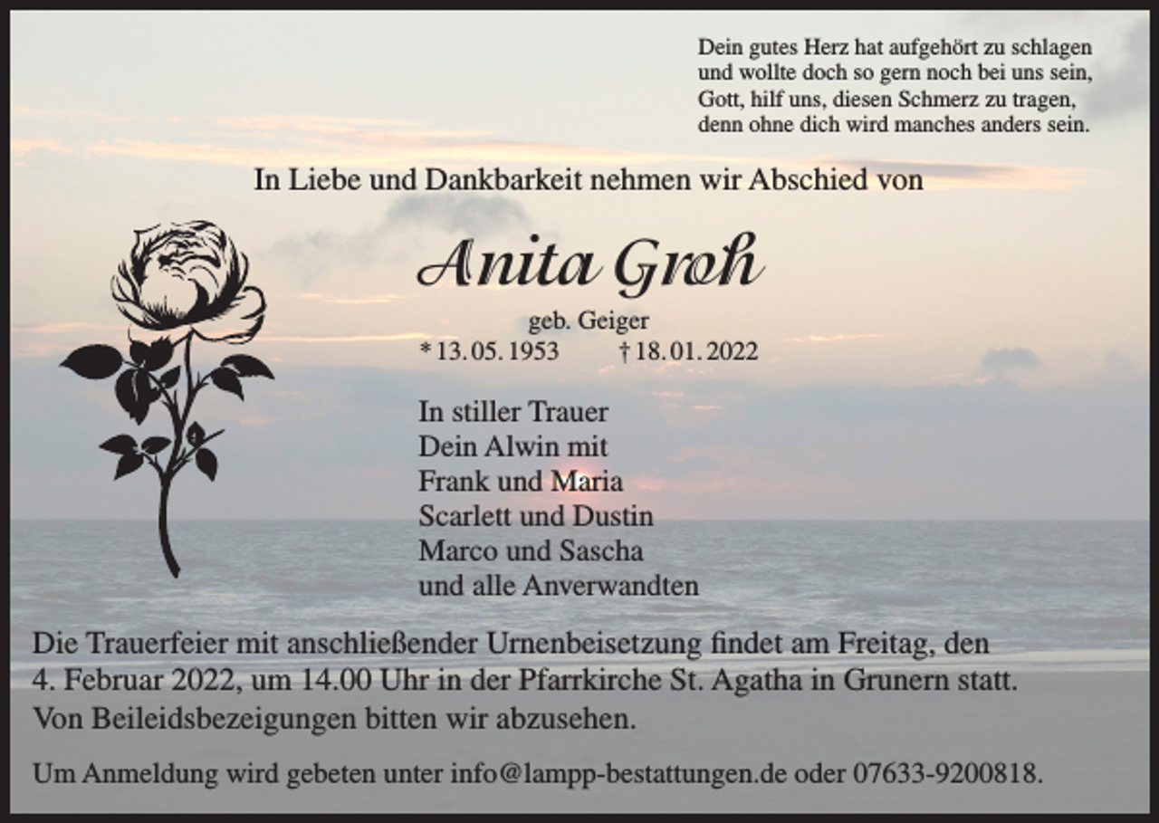 <p>Dein gutes Herz hat aufgehört zu schlagen<br />und wollte doch so gern noch bei uns sein,<br />Gott, hilf uns, diesen Schmerz zu tragen,<br />denn ohne dich wird manches anders sein.</p><p>In Liebe und Dankbarkeit nehmen wir Abschied von</p><p>Anita Groh<br />geb. Geiger<br />* 13. 05. 1953<br />† 18. 01. 2022</p><p>In stiller Trauer<br />Dein Alwin mit<br />Frank und Maria<br />Scarlett und Dustin<br />Marco und Sascha<br />und alle Anverwandten</p><p>Die Trauerfeier mit anschließender Urnenbeisetzung findet am Freitag, den<br />4. Februar 2022, um 14.00 Uhr in der Pfarrkirche St. Agatha in Grunern statt.<br />Von Beileidsbezeigungen bitten wir abzusehen.<br />Um Anmeldung wird gebeten unter info@lampp-bestattungen.de oder 07633-9200818.</p>