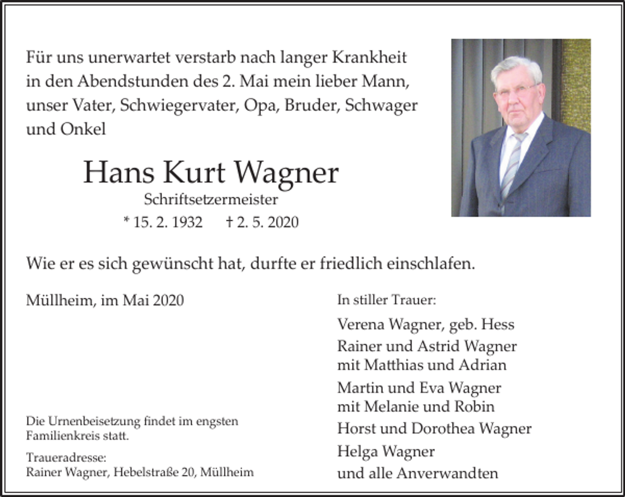 <p>Für uns unerwartet verstarb nach langer Krankheit<br />in den Abendstunden des 2. Mai mein lieber Mann,<br />unser Vater, Schwiegervater, Opa, Bruder, Schwager<br />und Onkel</p><p>Hans Kurt Wagner<br />Schriftse�ermeister<br />* 15. 2. 1932 † 2. 5. 2020</p><p>Wie er es sich gewünscht hat, durfte er friedlich einschlafen.<br />Müllheim, im Mai 2020</p><p>Die Urnenbeise�ung findet im engsten<br />Familienkreis sta�.<br />Traueradresse:<br />Rainer Wagner, Hebelstraße 20, Müllheim</p><p>In stiller Trauer:</p><p>Verena Wagner, geb. Hess<br />Rainer und Astrid Wagner<br />mit Ma�hias und Adrian<br />Martin und Eva Wagner<br />mit Melanie und Robin<br />Horst und Dorothea Wagner<br />Helga Wagner<br />und alle Anverwandten</p>