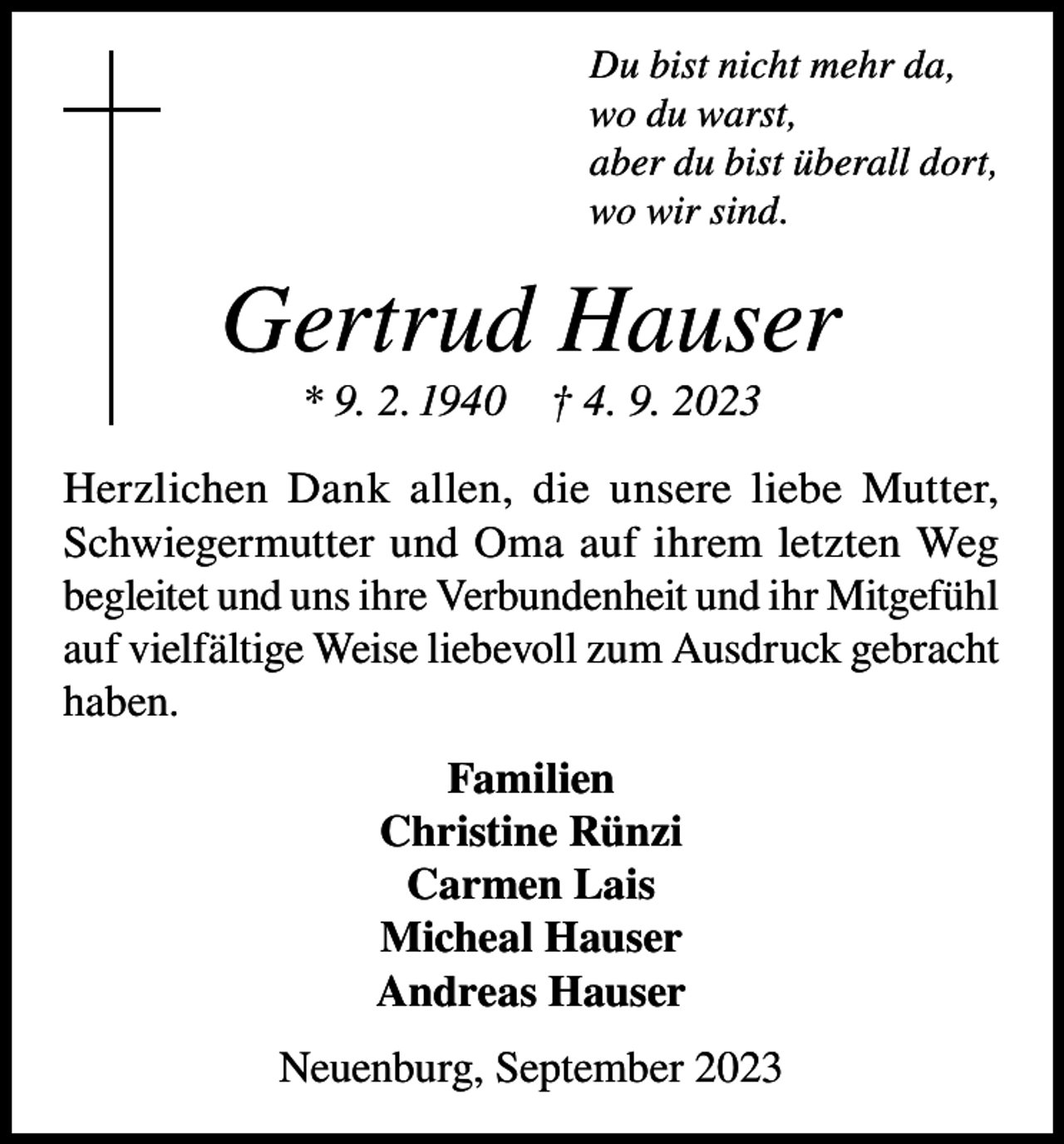 <p>Du bist nicht mehr da,<br />wo du warst,<br />aber du bist überall dort,<br />wo wir sind.</p><p>Gertrud Hauser<br />* 9. 2. 1940 † 4. 9. 2023<br />Herzlichen Dank allen, die unsere liebe Mutter,<br />Schwiegermutter und Oma auf ihrem letzten Weg<br />begleitet und uns ihre Verbundenheit und ihr ­Mitgefühl<br />auf vielfältige Weise liebevoll zum Ausdruck gebracht<br />haben.<br />Familien<br />Christine Rünzi<br />Carmen Lais<br />Micheal Hauser<br />Andreas Hauser<br />Neuenburg, September 2023</p>