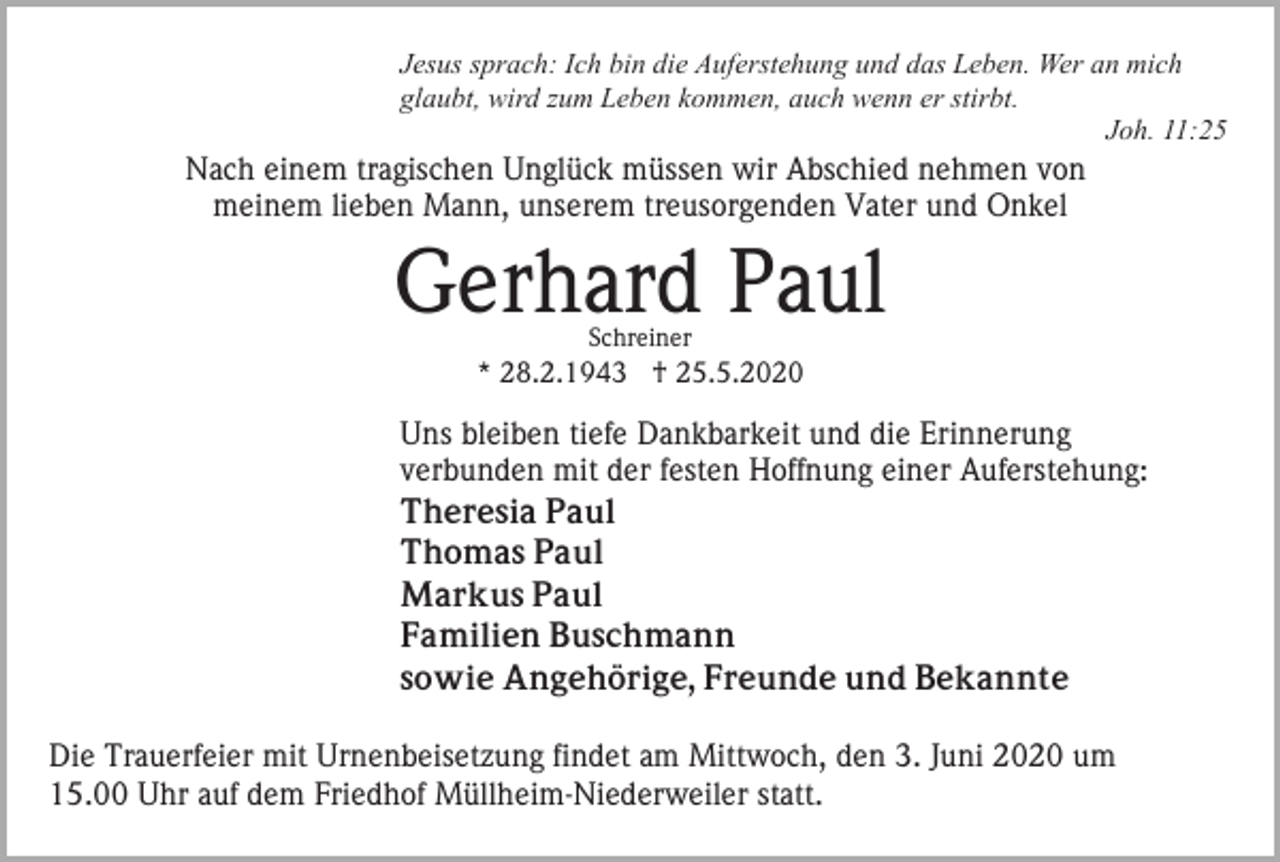 <p>Jesus sprach: Ich bin die Auferstehung und das Leben. Wer an mich<br />glaubt, wird zum Leben kommen, auch wenn er stirbt.<br />Joh. 11:25</p><p>Nach einem tragischen Unglück müssen wir Abschied nehmen von<br />meinem lieben Mann, unserem treusorgenden Vater und Onkel</p><p>Gerhard Paul<br />Schreiner</p><p>* 28.2.1943 † 25.5.2020</p><p>Uns bleiben tiefe Dankbarkeit und die Erinnerung<br />verbunden mit der festen Hoffnung einer Auferstehung:<br />Theresia Paul<br />Thomas Paul<br />Markus Paul<br />Familien Buschmann<br />sowie Angehörige, Freunde und Bekannte<br />Die Trauerfeier mit Urnenbeisetzung findet am Mittwoch, den 3. Juni 2020 um<br />15.00 Uhr auf dem Friedhof Müllheim-Niederweiler statt.</p>