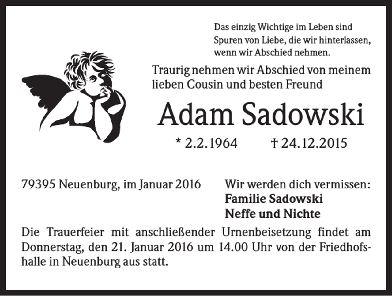 <p>Das einzig Wichtige im Leben sind<br />Spuren von Liebe, die wir hinterlassen,<br />wenn wir Abschied nehmen.</p><p>Traurig nehmen wir Abschied von meinem<br />lieben Cousin und besten Freund</p><p>Adam Sadowski<br />* 2.2.1964<br />79395 Neuenburg, im Januar 2016</p><p>† 24.12.2015</p><p>Wir werden dich vermissen:<br />Familie Sadowski<br />Neffe und Nichte<br />Die Trauerfeier mit anschließender Urnenbeisetzung findet am<br />Donnerstag, den 21. Januar 2016 um 14.00 Uhr von der Friedhofshalle in Neuenburg aus statt.</p>