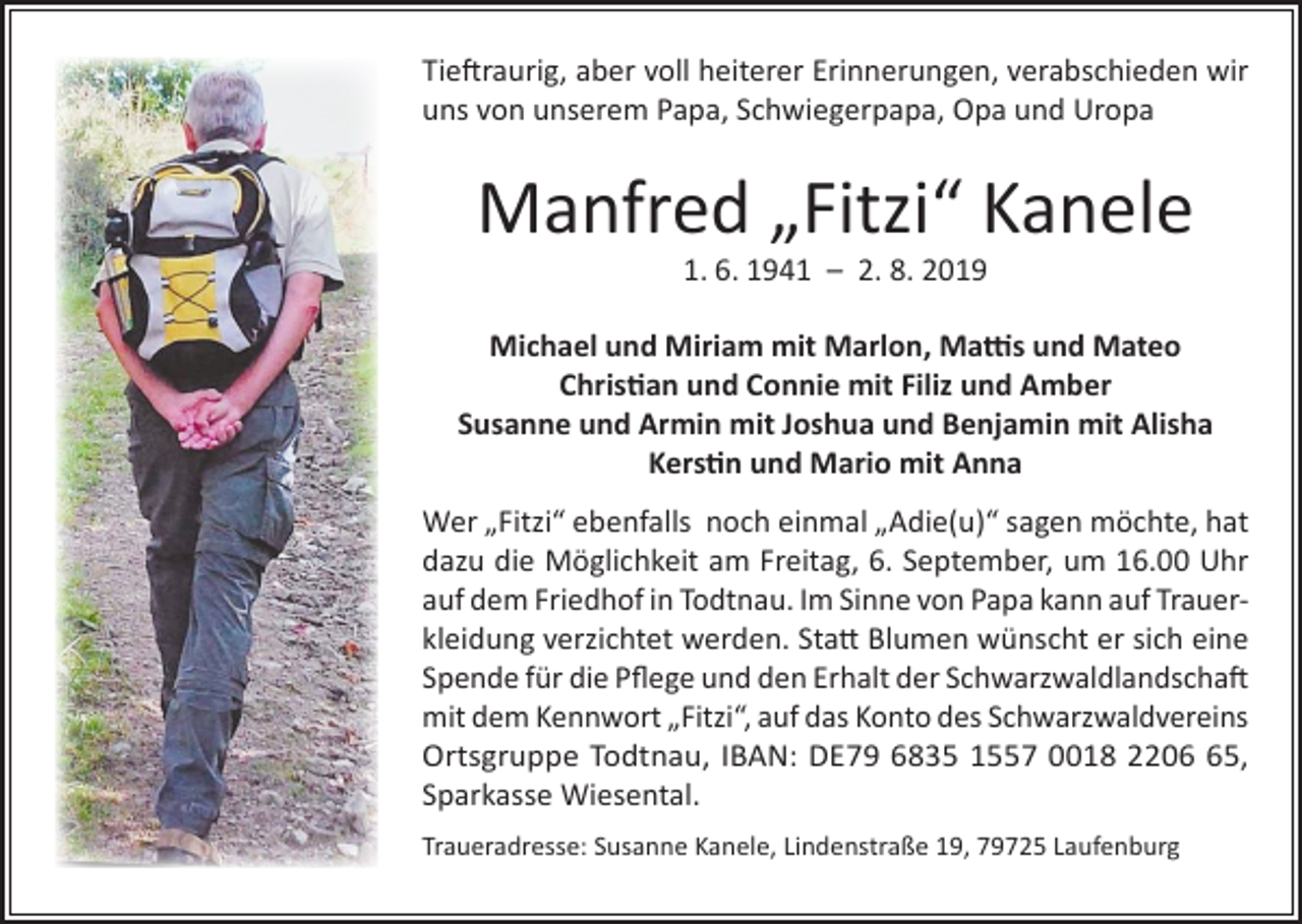 <p>Tieftraurig, aber voll heiterer Erinnerungen, verabschieden wir<br />uns von unserem Papa, Schwiegerpapa, Opa und Uropa</p><p>Manfred „Fitzi“ Kanele<br />1. 6. 1941 – 2. 8. 2019</p><p>Michael und Miriam mit Marlon, Mattis und Mateo<br />Christian und Connie mit Filiz und Amber<br />Susanne und Armin mit Joshua und Benjamin mit Alisha<br />Kerstin und Mario mit Anna<br />Wer „Fitzi“ ebenfalls noch einmal „Adie(u)“ sagen möchte, hat<br />dazu die Möglichkeit am Freitag, 6. September, um 16.00 Uhr<br />auf dem Friedhof in Todtnau. Im Sinne von Papa kann auf Trauerkleidung verzichtet werden. Statt Blumen wünscht er sich eine<br />Spende für die Pflege und den Erhalt der Schwarzwaldlandschaft<br />mit dem Kennwort „Fitzi“, auf das Konto des Schwarzwaldvereins<br />Ortsgruppe Todtnau, IBAN: DE79 6835 1557 0018 2205,<br />Sparkasse Wiesental.<br />Traueradresse: Susanne Kanele, Lindenstraße 19, 79725 Laufenburg</p>