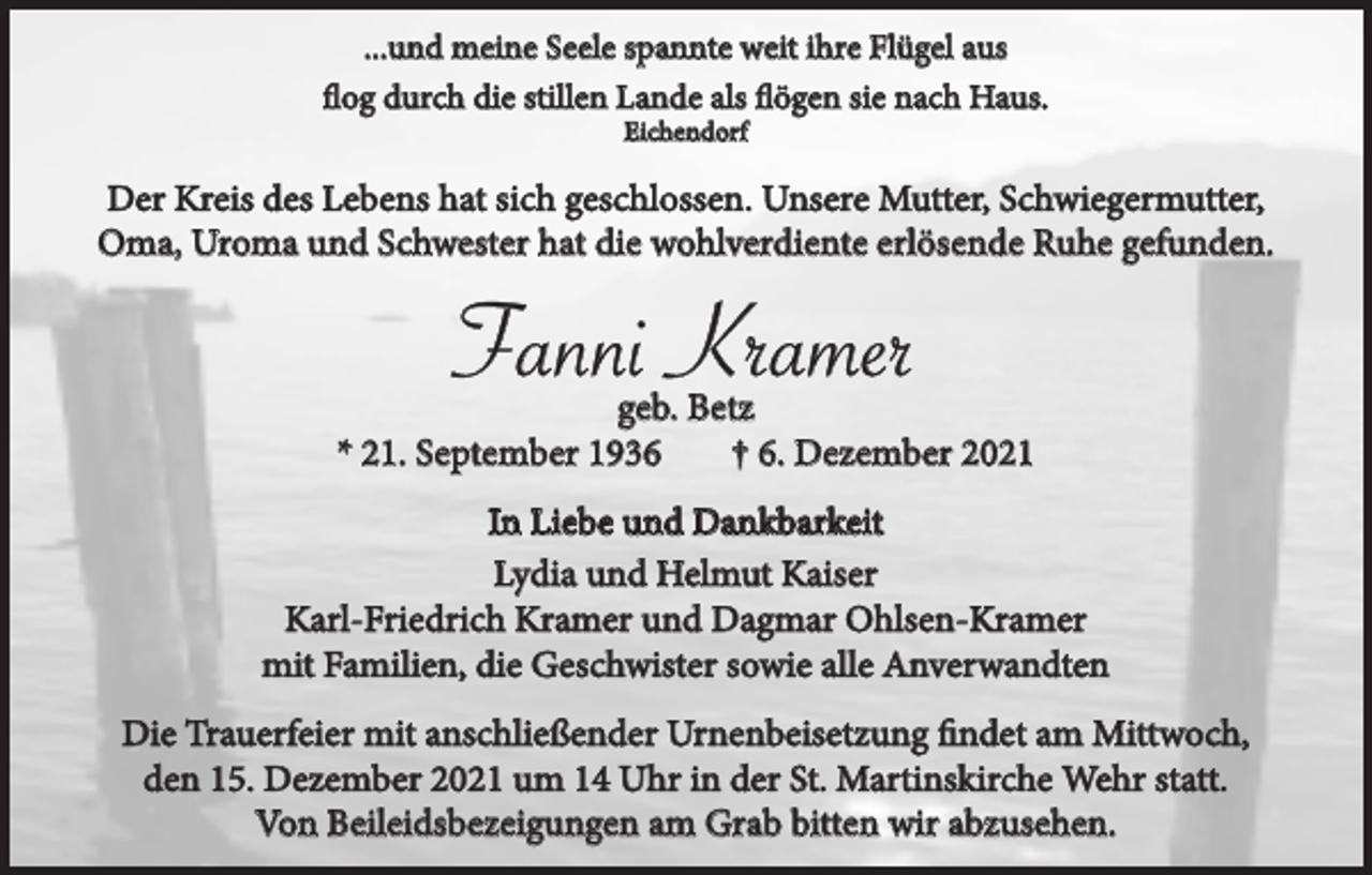 <p>...und meine Seele spannte weit ihre Flügel aus<br />flog durch die stillen Lande als flögen sie nach Haus.<br />Eichendorf</p><p>Der Kreis des Lebens hat sich geschlossen. Unsere Mutter, Schwiegermutter,<br />Oma, Uroma und Schwester hat die wohlverdiente erlösende Ruhe gefunden.</p><p>Fanni Kramer<br />geb. Betz<br />* 21. September 1936<br />† 6. Dezember 2021<br />In Liebe und Dankbarkeit<br />Lydia und Helmut Kaiser<br />Karl-Friedrich Kramer und Dagmar Ohlsen-Kramer<br />mit Familien, die Geschwister sowie alle Anverwandten<br />Die Trauerfeier mit anschließender Urnenbeisetzung findet am Mittwoch,<br />den 15. Dezember 2021 um 14 Uhr in der St. Martinskirche Wehr statt.<br />Von Beileidsbezeigungen am Grab bitten wir abzusehen.</p>