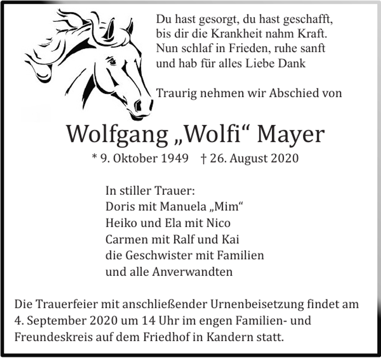 <p>Du hast gesorgt, du hast geschafft,<br />bis dir die Krankheit nahm Kraft.<br />Nun schlaf in Frieden, ruhe sanft<br />und hab für alles Liebe Dank<br />Traurig nehmen wir Abschied von</p><p>Wolfgang „Wolfi“ Mayer<br />* 9. Oktober 1949 † 26. August 2020<br />In stiller Trauer:<br />Doris mit Manuela „Mim“<br />Heiko und Ela mit Nico<br />Carmen mit Ralf und Kai<br />die Geschwister mit Familien<br />und alle Anverwandten<br />Die Trauerfeier mit anschließender Urnenbeisetzung findet am<br />4. September 2020 um 14 Uhr im engen Familien- und<br />Freundeskreis auf dem Friedhof in Kandern statt.</p>