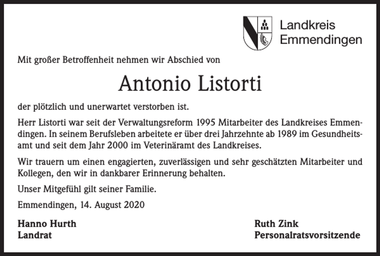<p>Landkreis<br />Emmendingen<br />Mit großer Betroffenheit nehmen wir Abschied von</p><p>Antonio Listorti<br />der plötzlich und unerwartet verstorben ist.<br />Herr Listorti war seit der Verwaltungsreform 1995 Mitarbeiter des Landkreises Emmendingen. In seinem Berufsleben arbeitete er über drei Jahrzehnte ab 1989 im Gesundheitsamt und seit dem Jahr 2000 im Veterinäramt des Landkreises.<br />Wir trauern um einen engagierten, zuverlässigen und sehr geschätzten Mitarbeiter und<br />Kollegen, den wir in dankbarer Erinnerung behalten.<br />Unser Mitgefühl gilt seiner Familie.<br />Emmendingen, 14. August 2020</p><p>Hanno Hurth<br />Landrat</p><p>Ruth Zink<br />Personalratsvorsitzende</p>