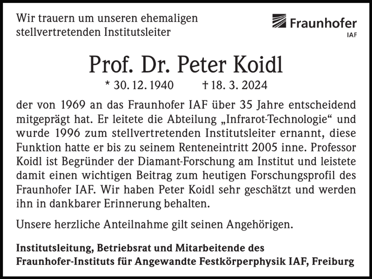 <p>Wir trauern um unseren ehemaligen<br />stellvertretenden Institutsleiter</p><p>Prof. Dr. Peter Koidl<br />* 30. 12. 1940</p><p>† 18. 3. 2024</p><p>der von 1969 an das Fraunhofer IAF über 35 Jahre entscheidend<br />mitgeprägt hat. Er leitete die Abteilung „Infrarot-Technologie“ und<br />wurde 1996 zum stellvertretenden Institutsleiter ernannt, diese<br />Funktion hatte er bis zu seinem Renteneintritt 2005 inne. Professor<br />Koidl ist Begründer der Diamant-Forschung am Institut und leistete<br />damit einen wichtigen Beitrag zum heutigen Forschungsprofil des<br />Fraunhofer IAF. Wir haben Peter Koidl sehr geschätzt und werden<br />ihn in dankbarer Erinnerung behalten.<br />Unsere herzliche Anteilnahme gilt seinen Angehörigen.<br />Institutsleitung, Betriebsrat und Mitarbeitende des<br />Fraunhofer-Instituts für Angewandte Festkörperphysik IAF, Freiburg</p>