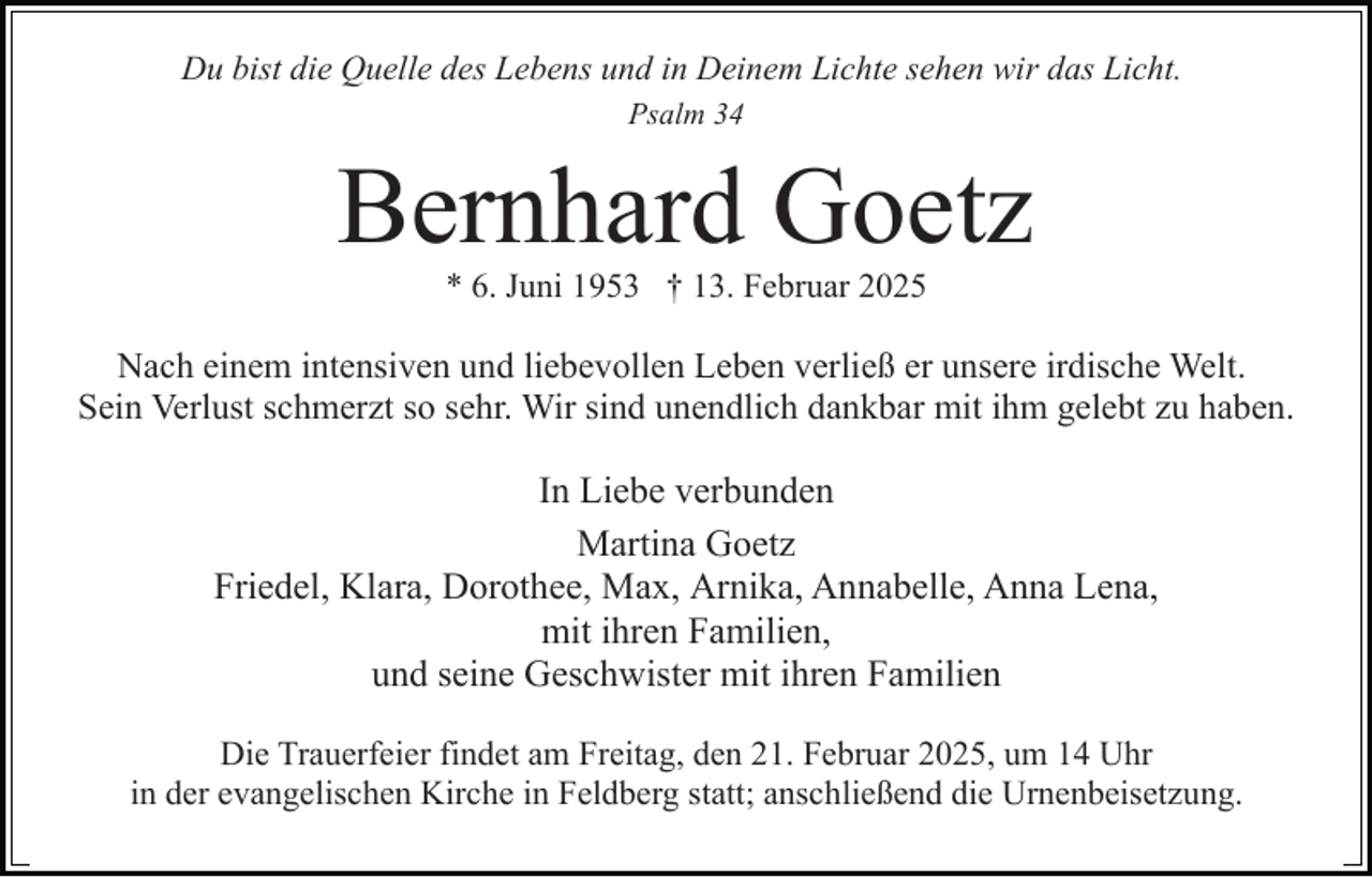 <p>Du bist die Quelle des Lebens und in Deinem Lichte sehen wir das Licht.<br />Psalm 34</p><p>Bernhard Goetz<br />* 6. Juni 1953 † 13. Februar 2025</p><p>Nach einem intensiven und liebevollen Leben verließ er unsere irdische Welt.<br />Sein Verlust schmerzt so sehr. Wir sind unendlich dankbar mit ihm gelebt zu haben.</p><p>In Liebe verbunden<br />Martina Goetz<br />Friedel, Klara, Dorothee, Max, Arnika, Annabelle, Anna Lena,<br />mit ihren Familien,<br />und seine Geschwister mit ihren Familien<br />Die Trauerfeier findet am Freitag, den 21. Februar 2025, um 14 Uhr<br />in der evangelischen Kirche in Feldberg statt; anschließend die Urnenbeisetzung.</p>