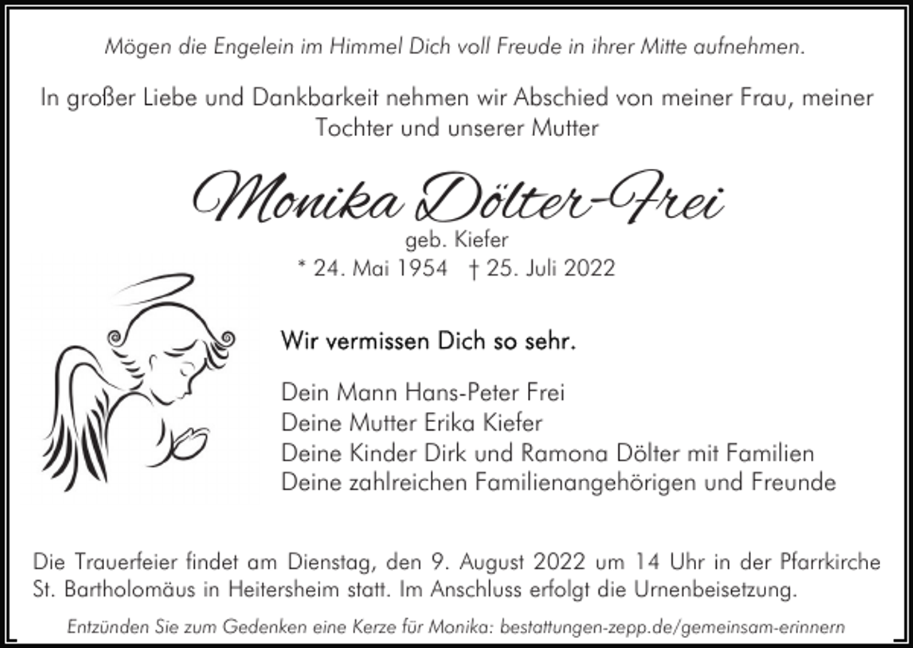 <p>Mögen die Engelein im Himmel Dich voll Freude in ihrer Mitte aufnehmen.</p><p>In großer Liebe und Dankbarkeit nehmen wir Abschied von meiner Frau, meiner<br />Tochter und unserer Mutter</p><p>Monika Dölter-Frei<br />geb. Kiefer<br />* 24. Mai 1954 † 25. Juli 2022</p><p>Dein Mann Hans-Peter Frei<br />Deine Mutter Erika Kiefer<br />Deine Kinder Dirk und Ramona Dölter mit Familien<br />Deine zahlreichen Familienangehörigen und Freunde<br />Die Trauerfeier findet am Dienstag, den 9. August 2022 um 14 Uhr in der Pfarrkirche<br />St. Bartholomäus in Heitersheim statt. Im Anschluss erfolgt die Urnenbeisetzung.<br />Entzünden Sie zum Gedenken eine Kerze für Monika: bestattungen-zepp.de/gemeinsam-erinnern</p>