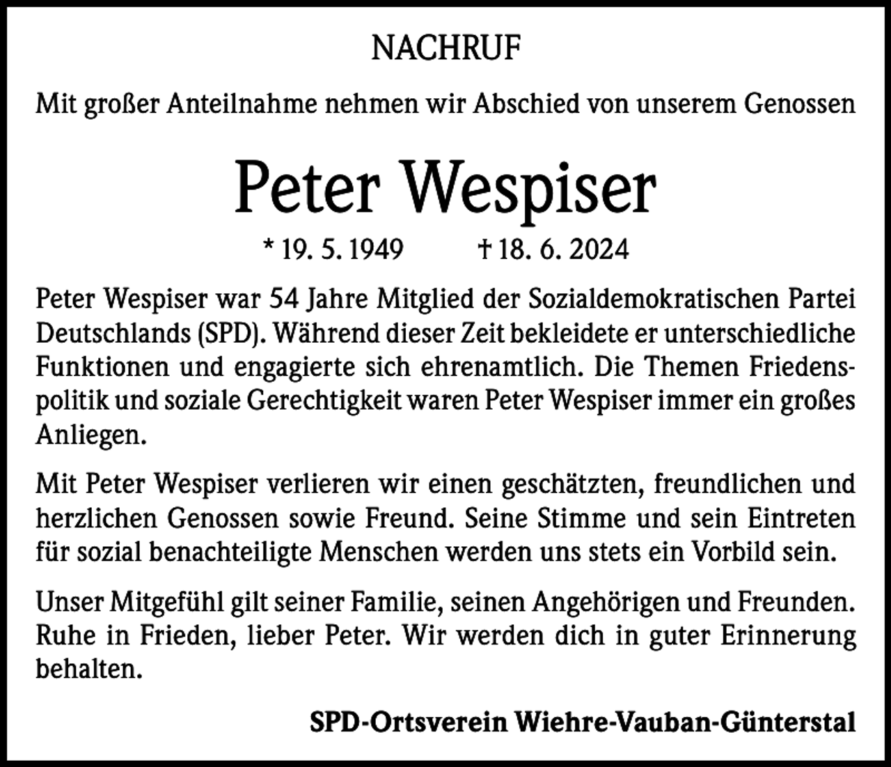 <p>NACHRUF<br />Mit großer Anteilnahme nehmen wir Abschied von unserem Genossen</p><p>Peter Wespiser<br />* 19. 5. 1949</p><p>† 18. 6. 2024</p><p>Peter Wespiser war 54 Jahre Mitglied der Sozialdemokratischen Partei<br />Deutschlands (SPD). Während dieser Zeit bekleidete er unterschiedliche<br />Funktionen und engagierte sich ehrenamtlich. Die Themen Friedenspolitik und soziale Gerechtigkeit waren Peter Wespiser immer ein großes<br />Anliegen.<br />Mit Peter Wespiser verlieren wir einen geschätzten, freundlichen und<br />herzlichen Genossen sowie Freund. Seine Stimme und sein Eintreten<br />für sozial benachteiligte Menschen werden uns stets ein Vorbild sein.<br />Unser Mitgefühl gilt seiner Familie, seinen Angehörigen und Freunden.<br />Ruhe in Frieden, lieber Peter. Wir werden dich in guter Erinnerung<br />behalten.<br />SPD-Ortsverein Wiehre-Vauban-Günterstal</p>