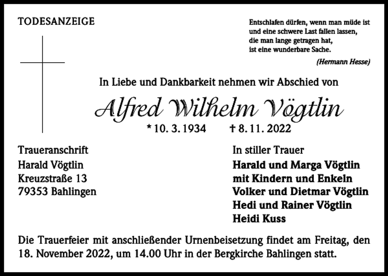 <p>TODESANZEIGE<br />Entschlafen dürfen, wenn man müde ist<br />und eine schwere Last fallen lassen,<br />die man lange getragen hat,<br />ist eine wunderbare Sache.</p><p>(Hermann Hesse)</p><p>In Liebe und Dankbarkeit nehmen wir Abschied von</p><p>Alfred Wilhelm Vögtlin<br />* 10. 3. 1934 † 8. 11. 2022</p><p>Traueranschrift<br />Harald Vögtlin<br />Kreuzstraße 13<br />79353 Bahlingen</p><p>In stiller Trauer<br />Harald und Marga Vögtlin<br />mit Kindern und Enkeln<br />Volker und Dietmar Vögtlin<br />Hedi und Rainer Vögtlin<br />Heidi Kuss</p><p>Die Trauerfeier mit anschließender Urnenbeisetzung findet am Freitag, den<br />18. November 2022, um 14.00 Uhr in der Bergkirche Bahlingen statt.</p>