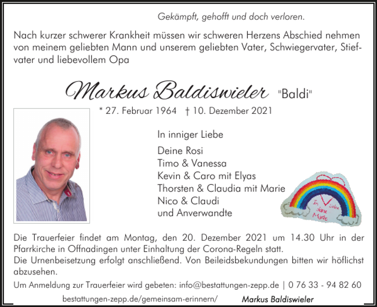 <p>Gekämpft, gehofft und doch verloren.</p><p>Nach kurzer schwerer Krankheit müssen wir schweren Herzens Abschied nehmen<br />von meinem geliebten Mann und unserem geliebten Vater, Schwiegervater, Stiefvater und liebevollem Opa</p><p>Markus Baldiswieler</p><p>"Baldi"</p><p>* 27. Februar 1964 † 10. Dezember 2021</p><p>In inniger Liebe<br />Deine Rosi<br />Timo &amp; Vanessa<br />Kevin &amp; Caro mit Elyas<br />Thorsten &amp; Claudia mit Marie<br />Nico &amp; Claudi<br />und Anverwandte<br />Die Trauerfeier findet am Montag, den 20. Dezember 2021 um 14.30 Uhr in der<br />Pfarrkirche in Offnadingen unter Einhaltung der Corona-Regeln statt.<br />Die Urnenbeisetzung erfolgt anschließend. Von Beileidsbekundungen bitten wir höflichst<br />abzusehen.<br />Um Anmeldung zur Trauerfeier wird gebeten: info@bestattungen-zepp.de | 0 76 33 - 94 82 60<br />bestattungen-zepp.de/gemeinsam-erinnern/</p>