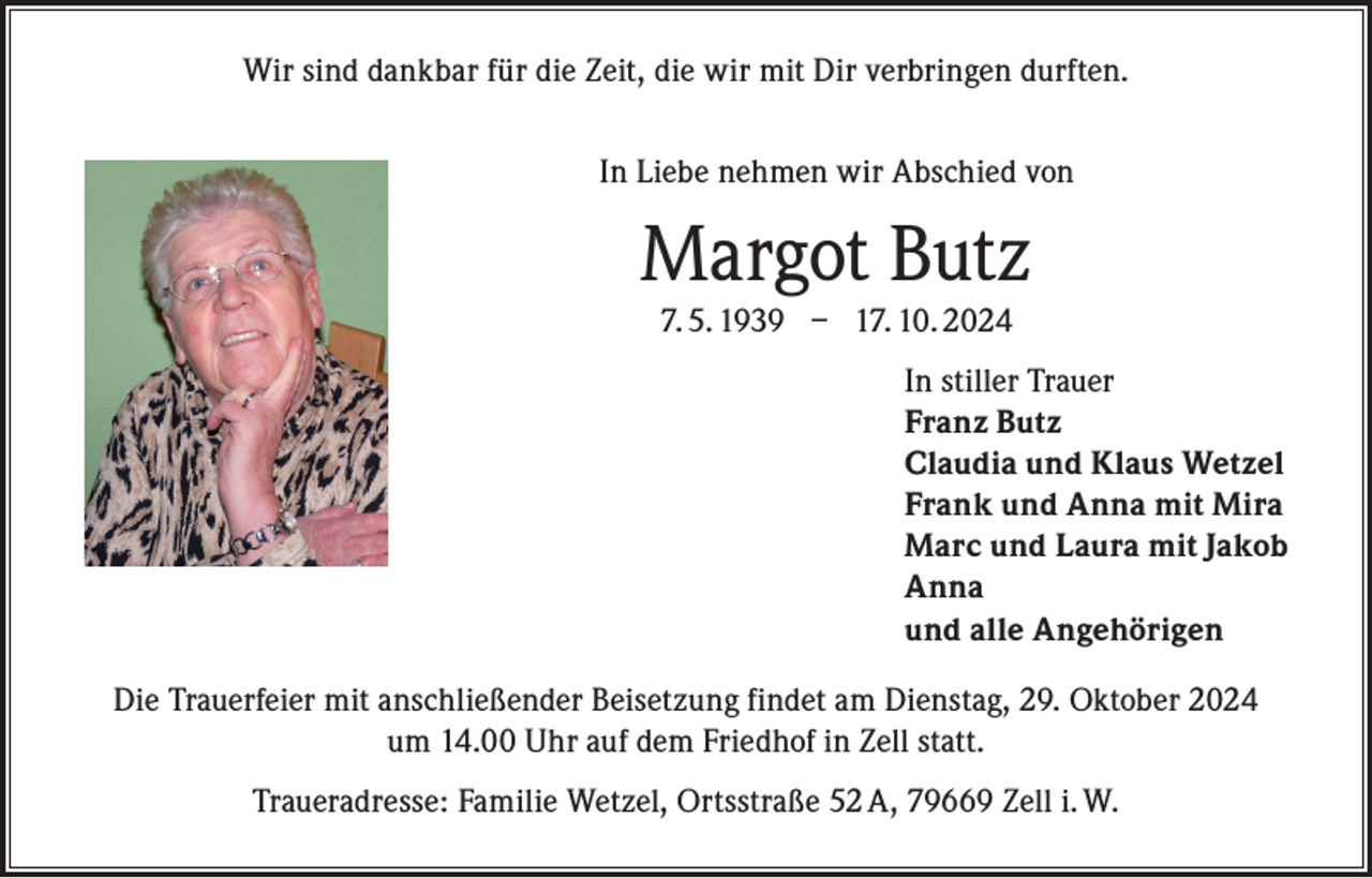 <p>Wir sind dankbar für die Zeit, die wir mit Dir verbringen durften.<br />In Liebe nehmen wir Abschied von</p><p>Margot Butz<br />7. 5. 1939 – 17. 10. 2024</p><p>In stiller Trauer<br />Franz Butz<br />Claudia und Klaus Wetzel<br />Frank und Anna mit Mira<br />Marc und Laura mit Jakob<br />Anna<br />und alle Angehörigen<br />Die Trauerfeier mit anschließender Beisetzung findet am Dienstag, 29. Oktober 2024<br />um 14.00 Uhr auf dem Friedhof in Zell statt.<br />Traueradresse: Familie Wetzel, Ortsstraße 52 A, 79669 Zell i. W.</p>