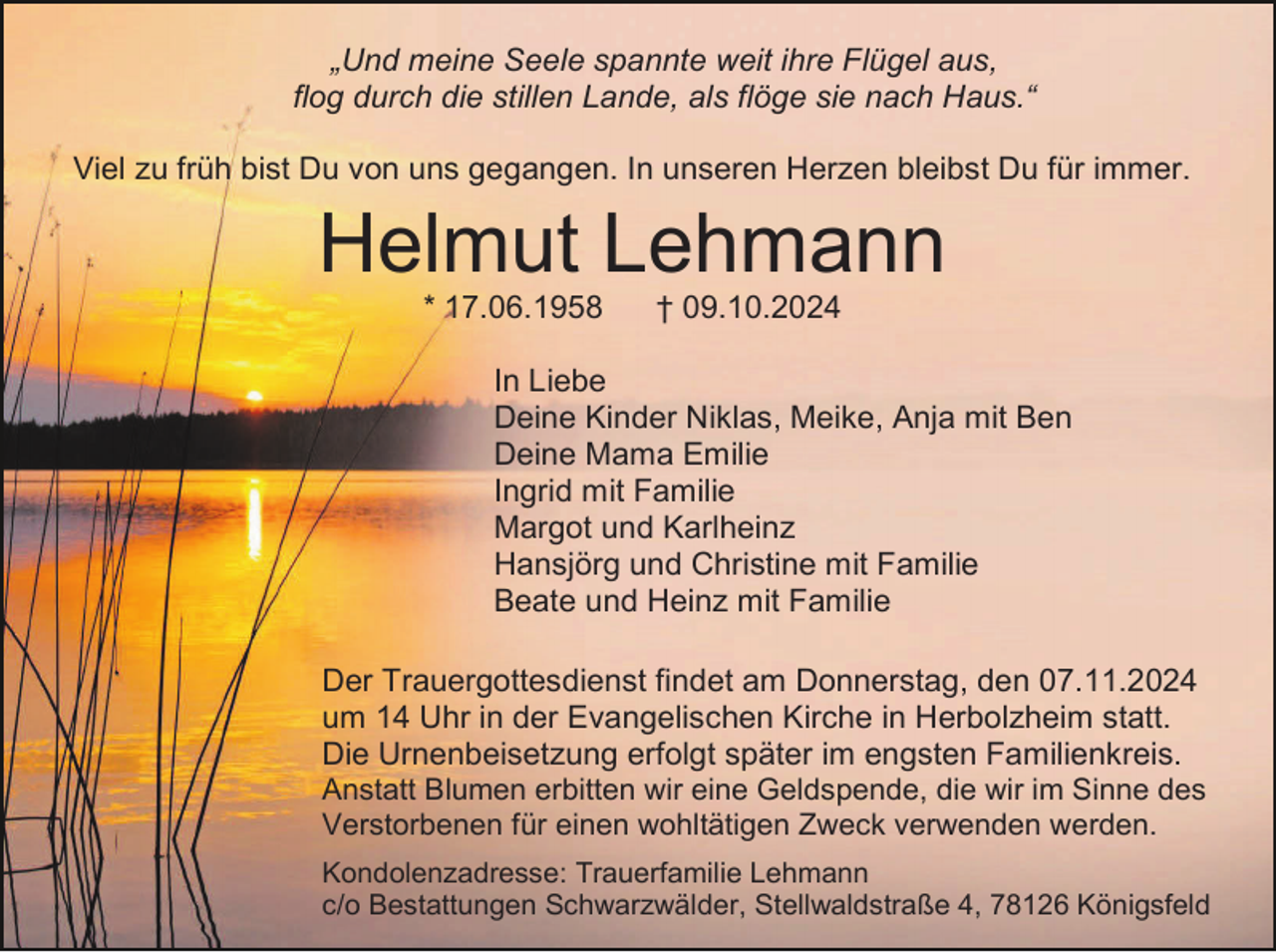 <p>„Und meine Seele spannte weit ihre Flügel aus,<br />flog durch die stillen Lande, als flöge sie nach Haus.“<br />Viel zu früh bist Du von uns gegangen. In unseren Herzen bleibst Du für immer.</p><p>Helmut Lehmann<br />* 17.06.1958</p><p>† 09.10.2024</p><p>In Liebe<br />Deine Kinder Niklas, Meike, Anja mit Ben<br />Deine Mama Emilie<br />Ingrid mit Familie<br />Margot und Karlheinz<br />Hansjörg und Christine mit Familie<br />Beate und Heinz mit Familie<br />Der Trauergottesdienst findet am Donnerstag, den 07.11.2024<br />um 14 Uhr in der Evangelischen Kirche in Herbolzheim statt.<br />Die Urnenbeisetzung erfolgt später im engsten Familienkreis.<br />Anstatt Blumen erbitten wir eine Geldspende, die wir im Sinne des<br />Verstorbenen für einen wohltätigen Zweck verwenden werden.<br />Kondolenzadresse: Trauerfamilie Lehmann<br />c/o Bestattungen Schwarzwälder, Stellwaldstraße 4, 78126 Königsfeld</p>