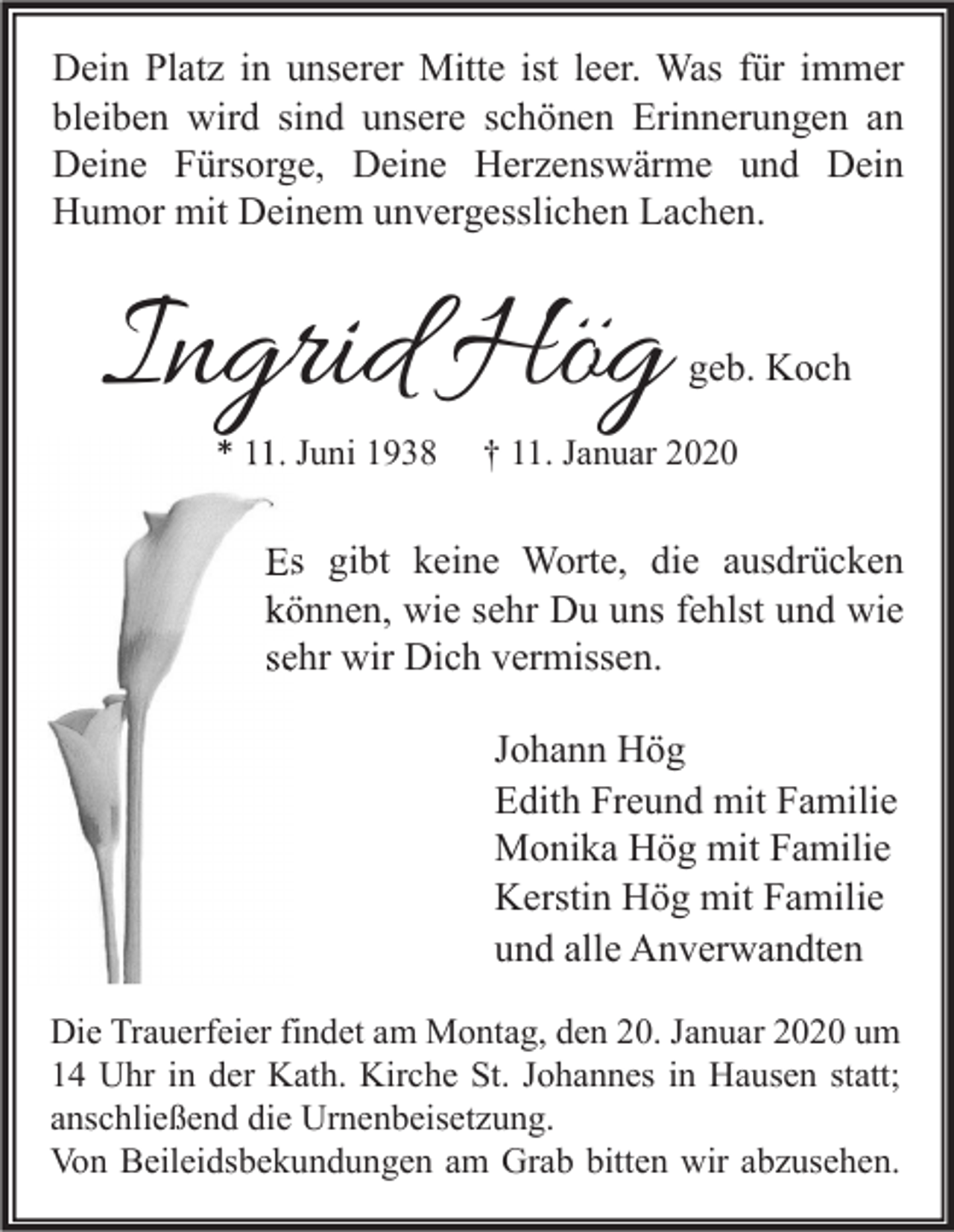 <p>Dein Platz in unserer Mitte ist leer. Was für immer<br />bleiben wird sind unsere schönen Erinnerungen an<br />Deine Fürsorge, Deine Herzenswärme und Dein<br />Humor mit Deinem unvergesslichen Lachen.</p><p>Ingrid Hög<br />* 11. Juni 1938</p><p>geb. Koch</p><p>† 11. Januar 2020</p><p>Es gibt keine Worte, die ausdrücken<br />können, wie sehr Du uns fehlst und wie<br />sehr wir Dich vermissen.<br />Johann Hög<br />Edith Freund mit Familie<br />Monika Hög mit Familie<br />Kerstin Hög mit Familie<br />und alle Anverwandten<br />Die Trauerfeier findet am Montag, den 20. Januar 2020 um<br />14 Uhr in der Kath. Kirche St. Johannes in Hausen statt;<br />anschließend die Urnenbeisetzung.<br />Von Beileidsbekundungen am Grab bitten wir abzusehen.</p>