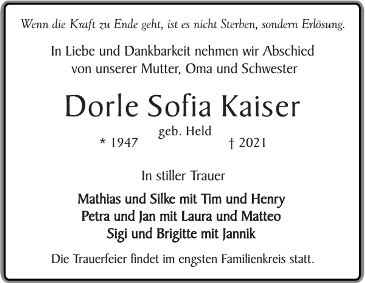 <p>Wenn die Kraft zu Ende geht, ist es nicht Sterben, sondern Erlösung.</p><p>In Liebe und Dankbarkeit nehmen wir Abschied<br />von unserer Mutter, Oma und Schwester</p><p>Dorle Sofia Kaiser<br />* 1947</p><p>geb. Held</p><p>† 2021</p><p>In stiller Trauer<br />Mathias und Silke mit Tim und Henry<br />Petra und Jan mit Laura und Matteo<br />Sigi und Brigitte mit Jannik<br />Die Trauerfeier findet im engsten Familienkreis statt.</p>