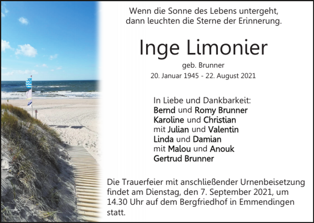 <p>Wenn die Sonne des Lebens untergeht,<br />dann leuchten die Sterne der Erinnerung.</p><p>Inge Limonier<br />geb. Brunner<br />20. Januar 1945 - 22. August 2021</p><p>In Liebe und Dankbarkeit:<br />und<br />und<br />mit<br />und<br />und<br />mit<br />und</p><p>Die Trauerfeier mit anschließender Urnenbeisetzung<br />findet am Dienstag, den 7. September 2021, um<br />14.30 Uhr auf dem Bergfriedhof in Emmendingen<br />statt.</p>