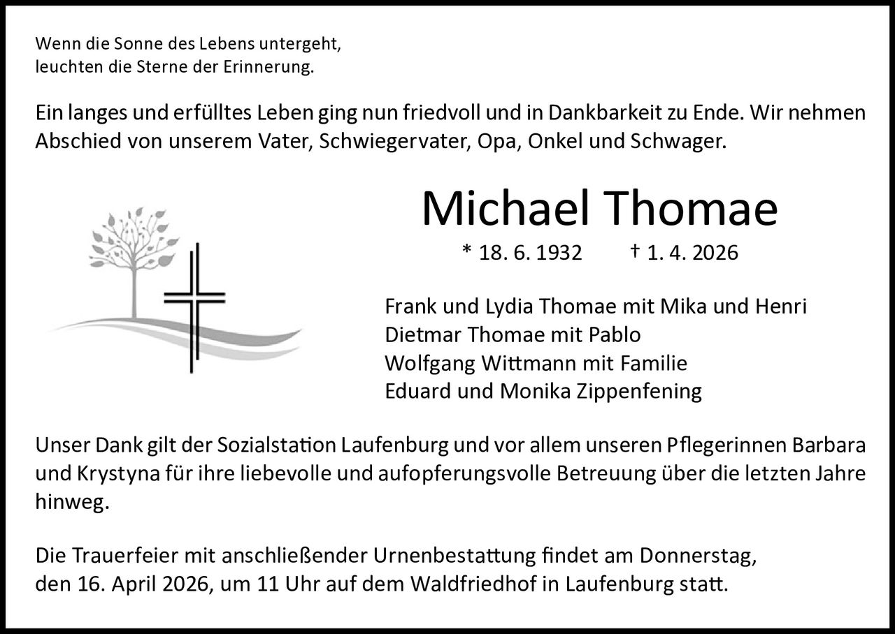 Wenn die Sonne des Lebens untergeht, 
leuchten die Sterne der Erinnerung.

Ein langes und erfülltes Leben ging nun friedvoll und in Dankbarkeit zu Ende. Wir nehmen
Abschied von unserem Vater, Schwiegervater, Opa, Onkel und Schwager.

Michael Thomae
* 18. 6. 1932

† 1. 4. 2026

Frank und Lydia Thomae mit Mika und Henri
Dietmar Thomae mit Pablo
Wolfgang Wittmann mit Familie
Eduard und Monika Zippenfening
Unser Dank gilt der Sozialstation Laufenburg und vor allem unseren Pflegerinnen Barbara
und Krystyna für ihre liebevolle und aufopferungsvolle Betreuung über die letzten Jahre
hinweg.
Die Trauerfeier mit anschließender Urnenbestattung findet am Donnerstag,
den 16. April 2026, um 11 Uhr auf dem Waldfriedhof in Laufenburg statt.