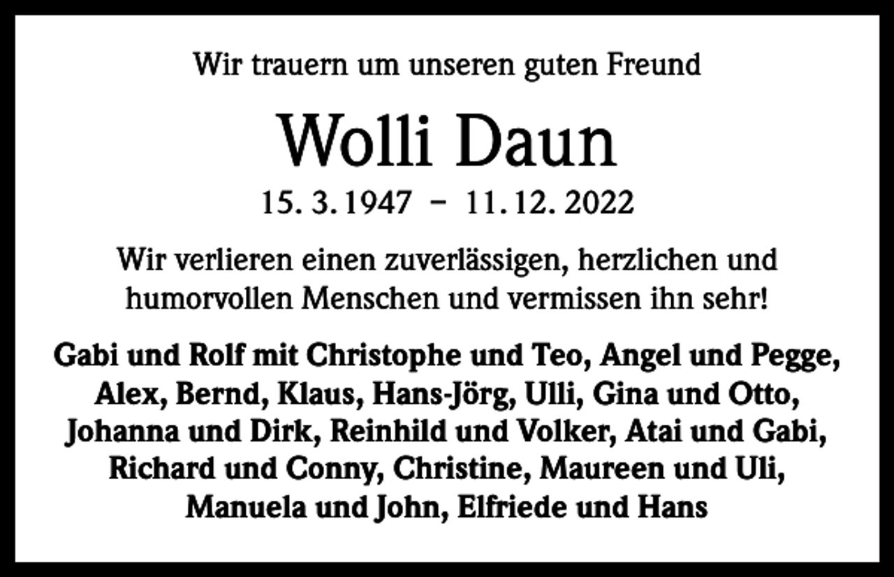 <p>Wir trauern um unseren guten Freund</p><p>Wolli Daun</p><p>15. 3. 1947 – 11. 12. 2022<br />Wir verlieren einen zuverlässigen, herzlichen und<br />humorvollen Menschen und vermissen ihn sehr!<br />Gabi und Rolf mit Christophe und Teo, Angel und Pegge,<br />Alex, Bernd, Klaus, Hans-Jörg, Ulli, Gina und Otto,<br />Johanna und Dirk, Reinhild und Volker, Atai und Gabi,<br />Richard und Conny, Christine, Maureen und Uli,<br />Manuela und John, Elfriede und Hans</p>