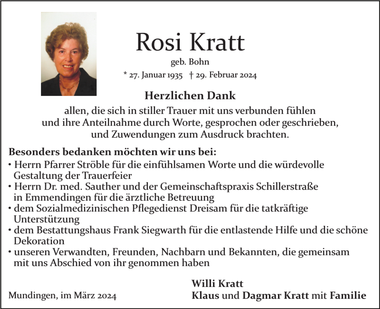 <p>Rosi Kratt<br />geb. Bohn<br />* 27. Januar 1935 † 29. Februar 2024</p><p>Herzlichen Dank<br />allen, die sich in stiller Trauer mit uns verbunden fühlen<br />und ihre Anteilnahme durch Worte, gesprochen oder geschrieben,<br />und Zuwendungen zum Ausdruck brachten.<br />Besonders bedanken möchten wir uns bei:<br />• Herrn Pfarrer Ströble für die einfühlsamen Worte und die würdevolle<br />Gestaltung der Trauerfeier<br />• Herrn Dr. med. Sauther und der Gemeinschaftspraxis Schillerstraße<br />in Emmendingen für die ärztliche Betreuung<br />• dem Sozialmedizinischen Pﬂegedienst Dreisam für die tatkräftige<br />Unterstützung<br />• dem Bestattungshaus Frank Siegwarth für die entlastende Hilfe und die schöne<br />Dekoration<br />• unseren Verwandten, Freunden, Nachbarn und Bekannten, die gemeinsam<br />mit uns Abschied von ihr genommen haben<br />Mundingen, im März 2024</p><p>Willi Kratt<br />Klaus und Dagmar Kratt mit Familie</p>
