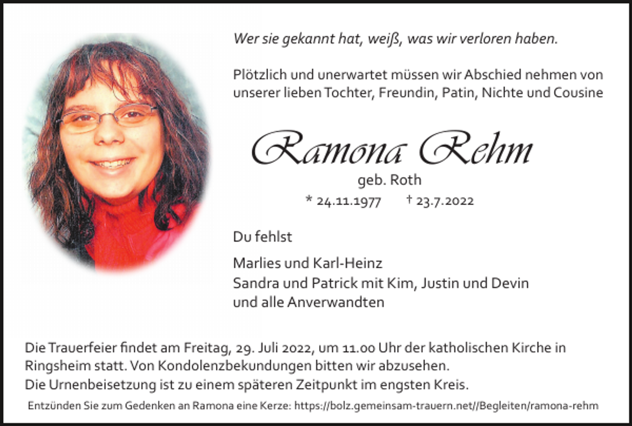 <p>Wer sie gekannt hat, weiß, was wir verloren haben.<br />Plötzlich und unerwartet müssen wir Abschied nehmen von<br />unserer lieben Tochter, Freundin, Patin, Nichte und Cousine</p><p>Ramona Rehm<br />geb. Roth<br />* 24.11.1977</p><p>† 23.7.2022</p><p>Du fehlst<br />Marlies und Karl­Heinz<br />Sandra und Patrick mit Kim, Justin und Devin<br />und alle Anverwandten<br />Die Trauerfeier ﬁndet am Freitag, 29. Juli 2022, um 11.00 Uhr der katholischen Kirche in<br />Ringsheim statt. Von Kondolenzbekundungen bitten wir abzusehen.<br />Die Urnenbeisetzung ist zu einem späteren Zeitpunkt im engsten Kreis.<br />Entzünden Sie zum Gedenken an Ramona eine Kerze: https://bolz.gemeinsam­trauern.net//Begleiten/ramona­rehm</p>