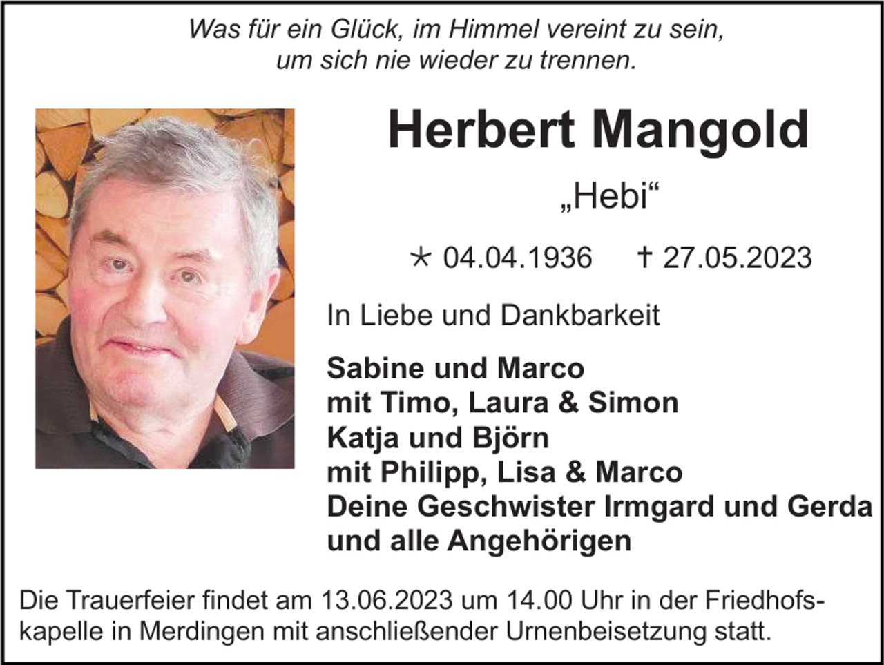 <p>Was für ein Glück, im Himmel vereint zu sein,<br />um sich nie wieder zu trennen.</p><p>Herbert Mangold<br />„Hebi“<br />* 04.04.1936</p><p>† 27.05.2023</p><p>In Liebe und Dankbarkeit<br />Sabine und Marco<br />mit Timo, Laura &amp; Simon<br />Katja und Björn<br />mit Philipp, Lisa &amp; Marco<br />Deine Geschwister Irmgard und Gerda<br />und alle Angehörigen<br />Die Trauerfeier findet am 13.06.2023 um 14.00 Uhr in der Friedhofskapelle in Merdingen mit anschließender Urnenbeisetzung statt.</p>