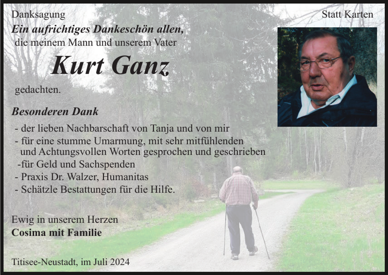 <p>Danksagung</p><p>Ein aufrichtiges Dankeschön allen,<br />die meinem Mann und unserem Vater</p><p>Kurt Ganz<br />gedachten.</p><p>Besonderen Dank<br />- der lieben Nachbarschaft von Tanja und von mir<br />- für eine stumme Umarmung, mit sehr mitfühlenden<br />und Achtungsvollen Worten gesprochen und geschrieben<br />-für Geld und Sachspenden<br />- Praxis Dr. Walzer, Humanitas<br />- Schätzle Bestattungen für die Hilfe.<br />Ewig in unserem Herzen<br />Cosima mit Familie<br />Titisee-Neustadt, im Juli 2024</p><p>Statt Karten</p>