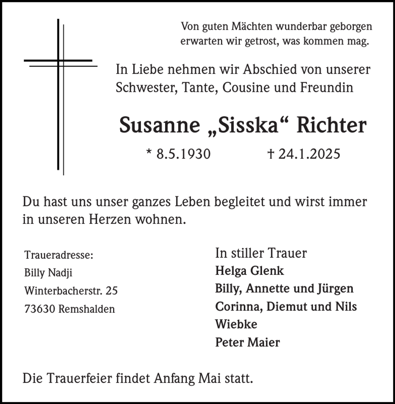 <p>Von guten Mächten wunderbar geborgen<br />erwarten wir getrost, was kommen mag.</p><p>In Liebe nehmen wir Abschied von unserer<br />Schwester, Tante, Cousine und Freundin</p><p>Susanne „Sisska“ Richter<br />* 8.5.1930</p><p>† 24.1.2025</p><p>Du hast uns unser ganzes Leben begleitet und wirst immer<br />in unseren Herzen wohnen.<br />Traueradresse:<br />Billy Nadji<br />Winterbacherstr. 25<br />73630 Remshalden</p><p>In stiller Trauer<br />Helga Glenk<br />Billy, Annette und Jürgen<br />Corinna, Diemut und Nils<br />Wiebke<br />Peter Maier</p><p>Die Trauerfeier findet Anfang Mai statt.</p>