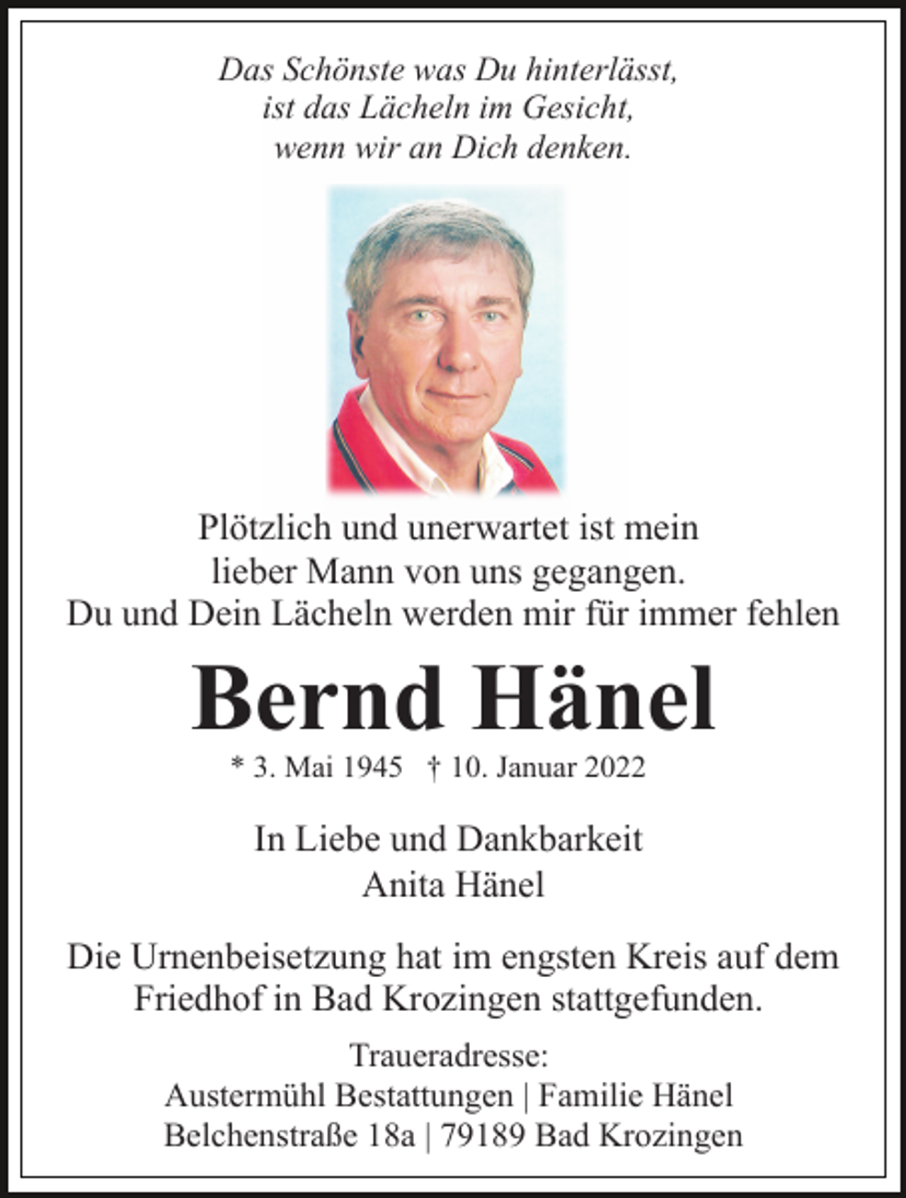 <p>Das Schönste was Du hinterlässt,<br />ist das Lächeln im Gesicht,<br />wenn wir an Dich denken.</p><p>Plötzlich und unerwartet ist mein<br />lieber Mann von uns gegangen.<br />Du und Dein Lächeln werden mir für immer fehlen</p><p>Bernd Hänel<br />* 3. Mai 1945 † 10. Januar 2022</p><p>In Liebe und Dankbarkeit<br />Anita Hänel<br />Die Urnenbeisetzung hat im engsten Kreis auf dem<br />Friedhof in Bad Krozingen stattgefunden.<br />Traueradresse:<br />Austermühl Bestattungen | Familie Hänel<br />Belchenstraße 18a | 79189 Bad Krozingen</p>