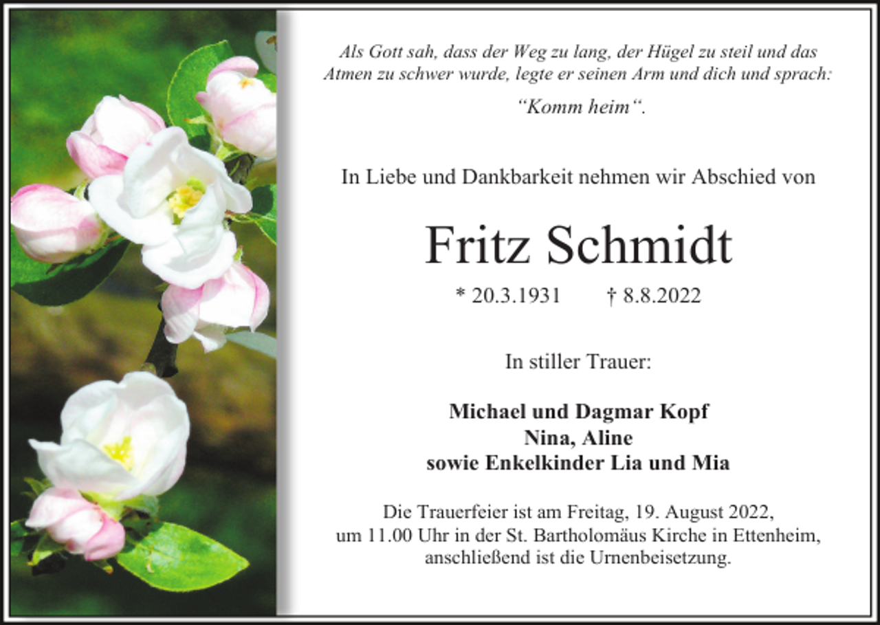 <p>Als Gott sah, dass der Weg zu lang, der Hügel zu steil und das<br />Atmen zu schwer wurde, legte er seinen Arm und dich und sprach:</p><p>“Komm heim“.</p><p>In Liebe und Dankbarkeit nehmen wir Abschied von</p><p>Fritz Schmidt<br />* 20.3.1931</p><p>† 8.8.2022</p><p>In stiller Trauer:<br />Michael und Dagmar Kopf<br />Nina, Aline<br />sowie Enkelkinder Lia und Mia<br />Die Trauerfeier ist am Freitag, 19. August 2022,<br />um 11.00 Uhr in der St. Bartholomäus Kirche in Ettenheim,<br />anschließend ist die Urnenbeisetzung.</p>