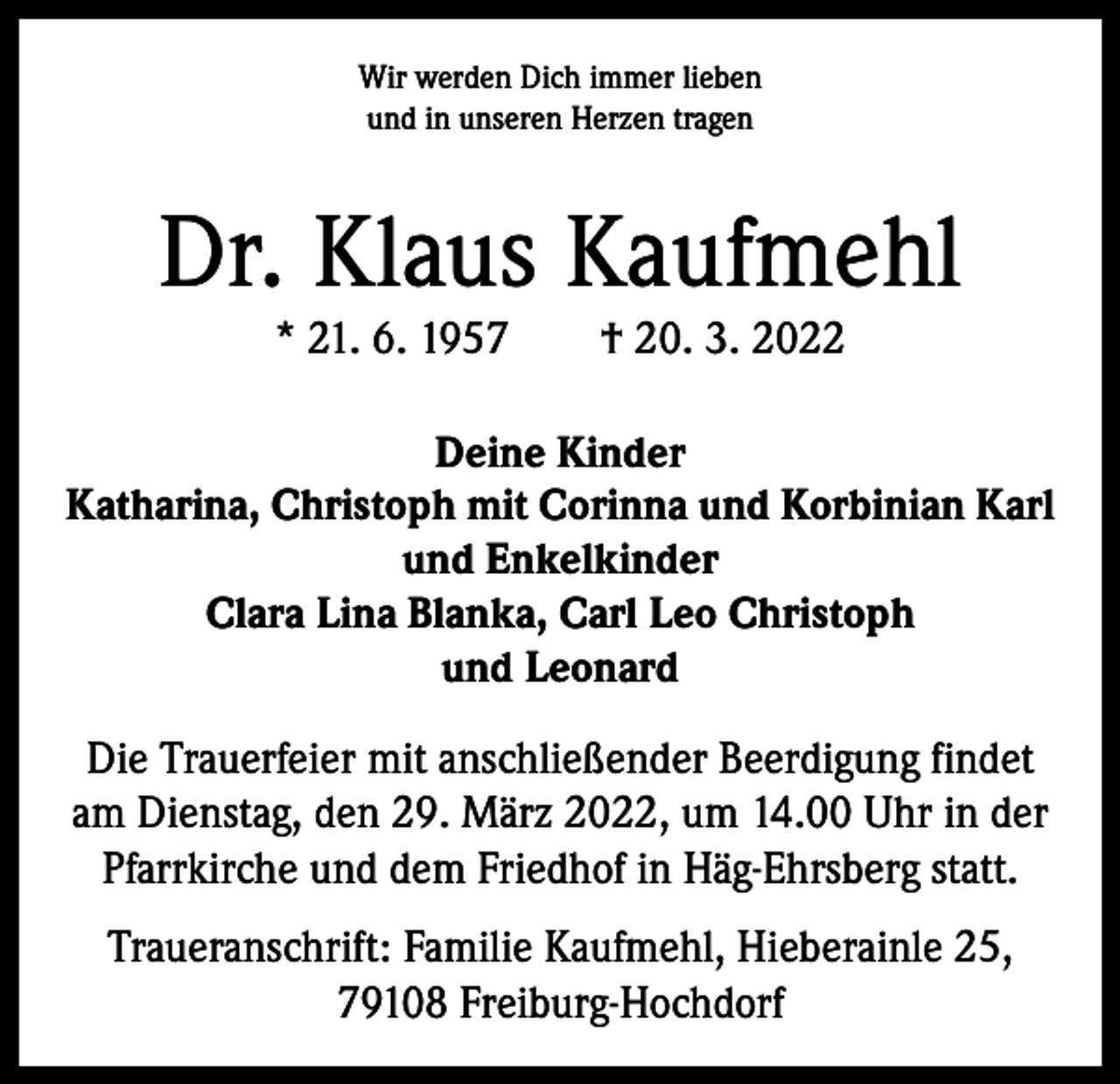 <p>Wir werden Dich immer lieben<br />und in unseren Herzen tragen</p><p>Dr. Klaus Kaufmehl<br />* 21. 6. 1957 † 20. 3. 2022</p><p>Deine Kinder<br />Katharina, Christoph mit Corinna und Korbinian Karl<br />und Enkelkinder<br />Clara Lina Blanka, Carl Leo Christoph<br />und Leonard</p><p>Die Trauerfeier mit anschließender Beerdigung findet<br />am Dienstag, den 29. März 2022, um 14.00 Uhr in der<br />Pfarrkirche und dem Friedhof in Häg-Ehrsberg statt.<br />Traueranschrift: Familie Kaufmehl, Hieberainle 25,<br />79108 Freiburg-Hochdorf</p>
