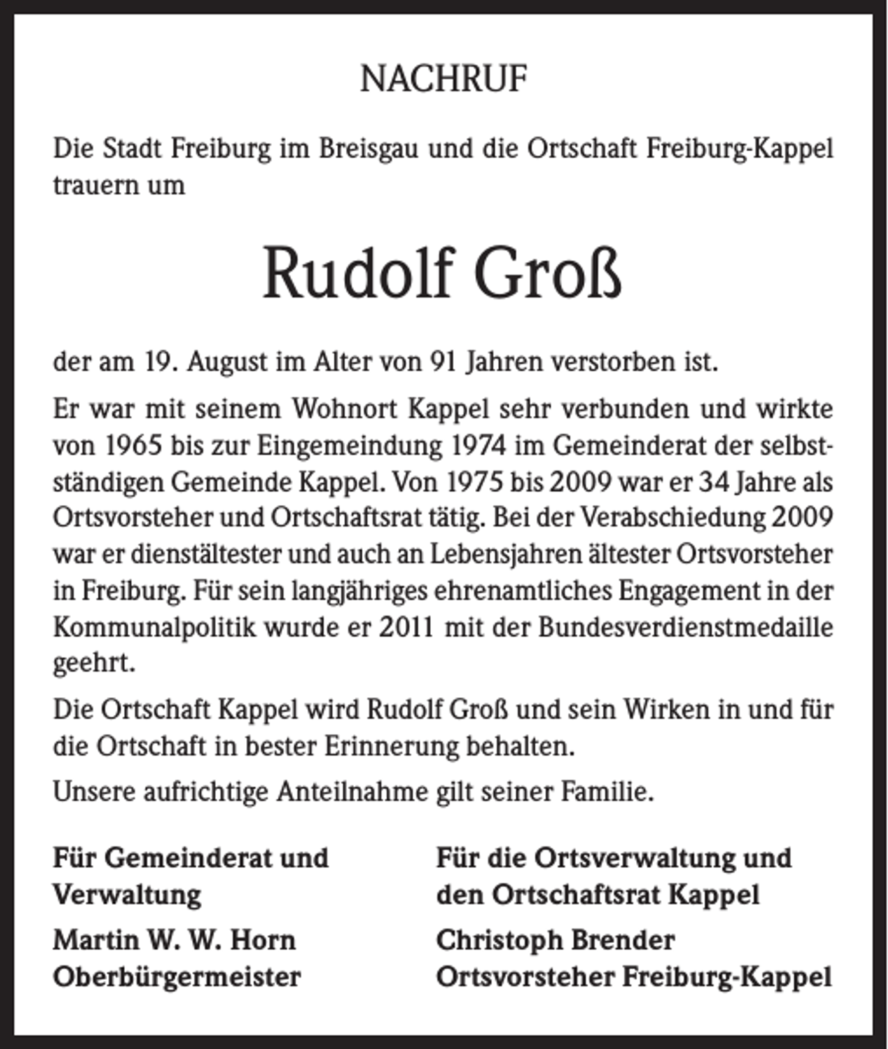 <p>NACHRUF<br />Die Stadt Freiburg im Breisgau und die Ortschaft Freiburg-Kappel<br />trauern um</p><p>Rudolf Groß<br />der am 19. August im Alter von 91 Jahren verstorben ist.<br />Er war mit seinem Wohnort Kappel sehr verbunden und wirkte<br />von 1965 bis zur Eingemeindung 1974 im Gemeinderat der selbstständigen Gemeinde Kappel. Von 1975 bis 2009 war er 34 Jahre als<br />Ortsvorsteher und Ortschaftsrat tätig. Bei der Verabschiedung 2009<br />war er dienstältester und auch an Lebensjahren ältester Ortsvorsteher<br />in Freiburg. Für sein langjähriges ehrenamtliches Engagement in der<br />Kommunalpolitik wurde er 2011 mit der Bundesverdienstmedaille<br />geehrt.<br />Die Ortschaft Kappel wird Rudolf Groß und sein Wirken in und für<br />die Ortschaft in bester Erinnerung behalten.<br />Unsere aufrichtige Anteilnahme gilt seiner Familie.<br />Für Gemeinderat und<br />Verwaltung</p><p>Für die Ortsverwaltung und<br />den Ortschaftsrat Kappel</p><p>Martin W. W. Horn<br />Oberbürgermeister</p><p>Christoph Brender<br />Ortsvorsteher Freiburg-Kappel</p>