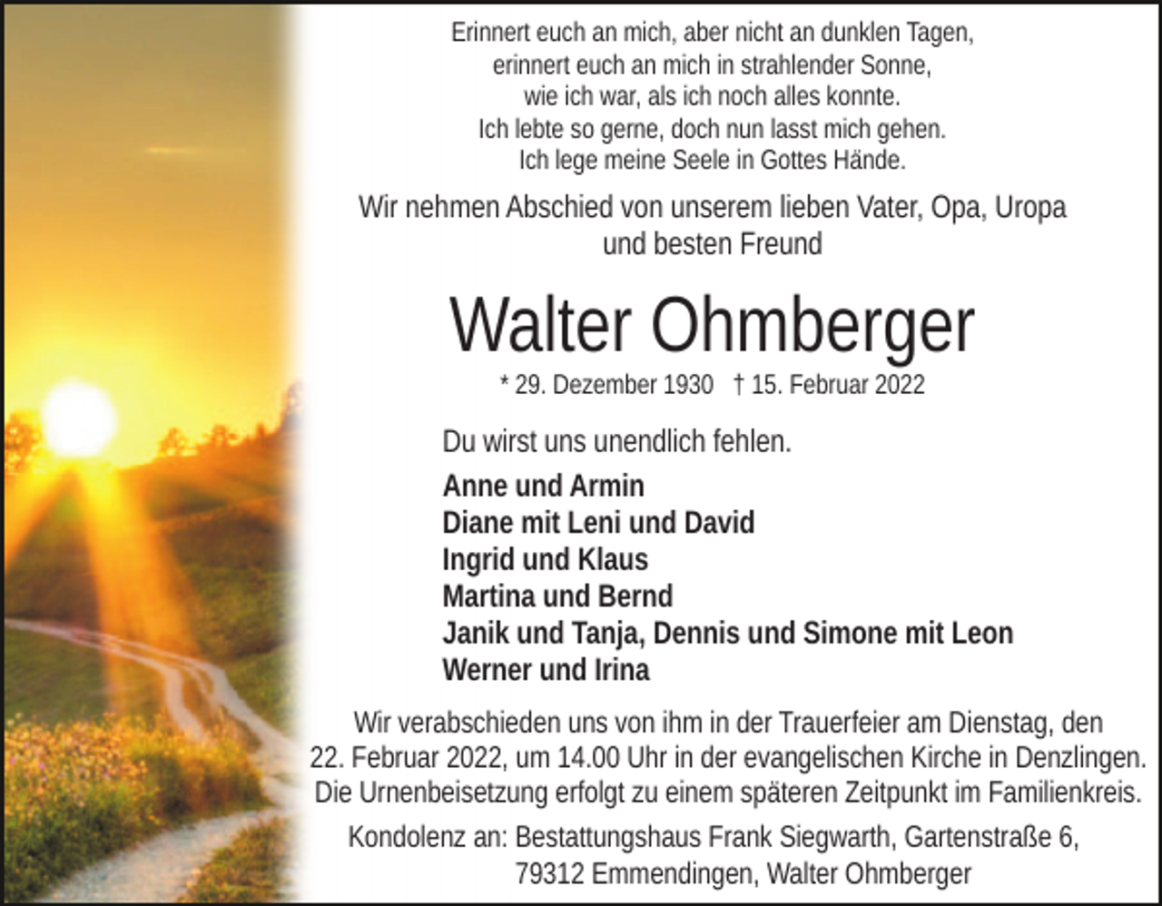 <p>Erinnert euch an mich, aber nicht an dunklen Tagen,<br />erinnert euch an mich in strahlender Sonne,<br />wie ich war, als ich noch alles konnte.<br />Ich lebte so gerne, doch nun lasst mich gehen.<br />Ich lege meine Seele in Gottes Hände.</p><p>Wir nehmen Abschied von unserem lieben Vater, Opa, Uropa<br />und besten Freund</p><p>Walter Ohmberger<br />* 29. Dezember 1930 † 15. Februar 2022</p><p>Du wirst uns unendlich fehlen.<br />Anne und Armin<br />Diane mit Leni und David<br />Ingrid und Klaus<br />Martina und Bernd<br />Janik und Tanja, Dennis und Simone mit Leon<br />Werner und Irina<br />Wir verabschieden uns von ihm in der Trauerfeier am Dienstag, den<br />22. Februar 2022, um 14.00 Uhr in der evangelischen Kirche in Denzlingen.<br />Die Urnenbeisetzung erfolgt zu einem späteren Zeitpunkt im Familienkreis.<br />Kondolenz an: Bestattungshaus Frank Siegwarth, Gartenstraße 6,<br />79312 Emmendingen, Walter Ohmberger</p>