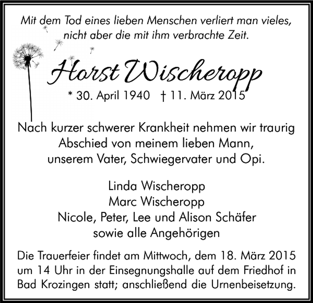 <p>Mit dem Tod eines lieben Menschen verliert man vieles,<br />nicht aber die mit ihm verbrachte Zeit.</p><p>Horst Wischeropp<br />* 30. April 1940 † 11. März 2015</p><p>Nach kurzer schwerer Krankheit nehmen wir traurig<br />Abschied von meinem lieben Mann,<br />unserem Vater, Schwiegervater und Opi.<br />Linda Wischeropp<br />Marc Wischeropp<br />Nicole, Peter, Lee und Alison Schäfer<br />sowie alle Angehörigen<br />Die Trauerfeier findet am Mittwoch, dem 18. März 2015<br />um 14 Uhr in der Einsegnungshalle auf dem Friedhof in<br />Bad Krozingen statt; anschließend die Urnenbeisetzung.</p>
