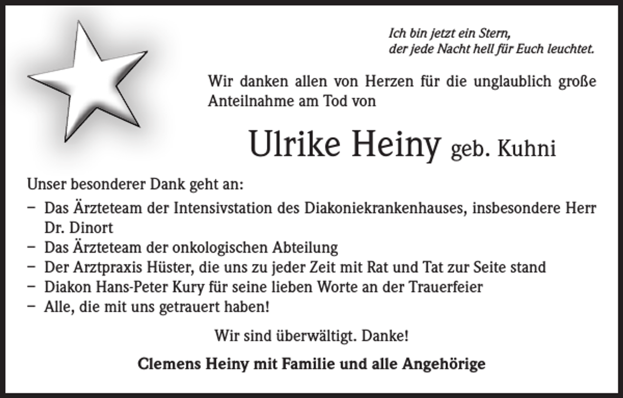 <p>Ich bin jetzt ein Stern,<br />der jede Nacht hell für Euch leuchtet.</p><p>Wir danken allen von Herzen für die unglaublich große<br />Anteilnahme am Tod von</p><p>Ulrike Heiny geb. Kuhni<br />Unser besonderer Dank geht an:<br />– Das Ärzteteam der Intensivstation des Diakoniekrankenhauses, insbesondere Herr<br />Dr. Dinort<br />– Das Ärzteteam der onkologischen Abteilung<br />– Der Arztpraxis Hüster, die uns zu jeder Zeit mit Rat und Tat zur Seite stand<br />– Diakon Hans-Peter Kury für seine lieben Worte an der Trauerfeier<br />– Alle, die mit uns getrauert haben!<br />Wir sind überwältigt. Danke!<br />Clemens Heiny mit Familie und alle Angehörige</p>