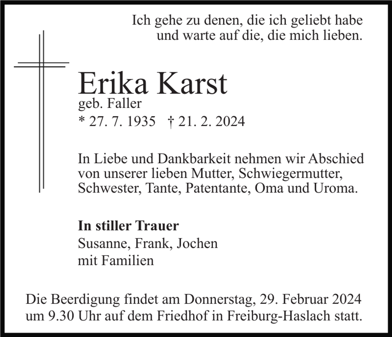 <p>Ich gehe zu denen, die ich geliebt habe<br />und warte auf die, die mich lieben.</p><p>Erika<br />Karst<br />geb. Faller<br />* 27. 7. 1935 † 21. 2. 2024<br />In Liebe und Dankbarkeit nehmen wir Abschied<br />von unserer lieben Mutter, Schwiegermutter,<br />Schwester, Tante, Patentante, Oma und Uroma.<br />In stiller Trauer<br />Susanne, Frank, Jochen<br />mit Familien<br />Die Beerdigung findet am Donnerstag, 29. Februar 2024<br />um 9.30 Uhr auf dem Friedhof in Freiburg-Haslach statt.</p>