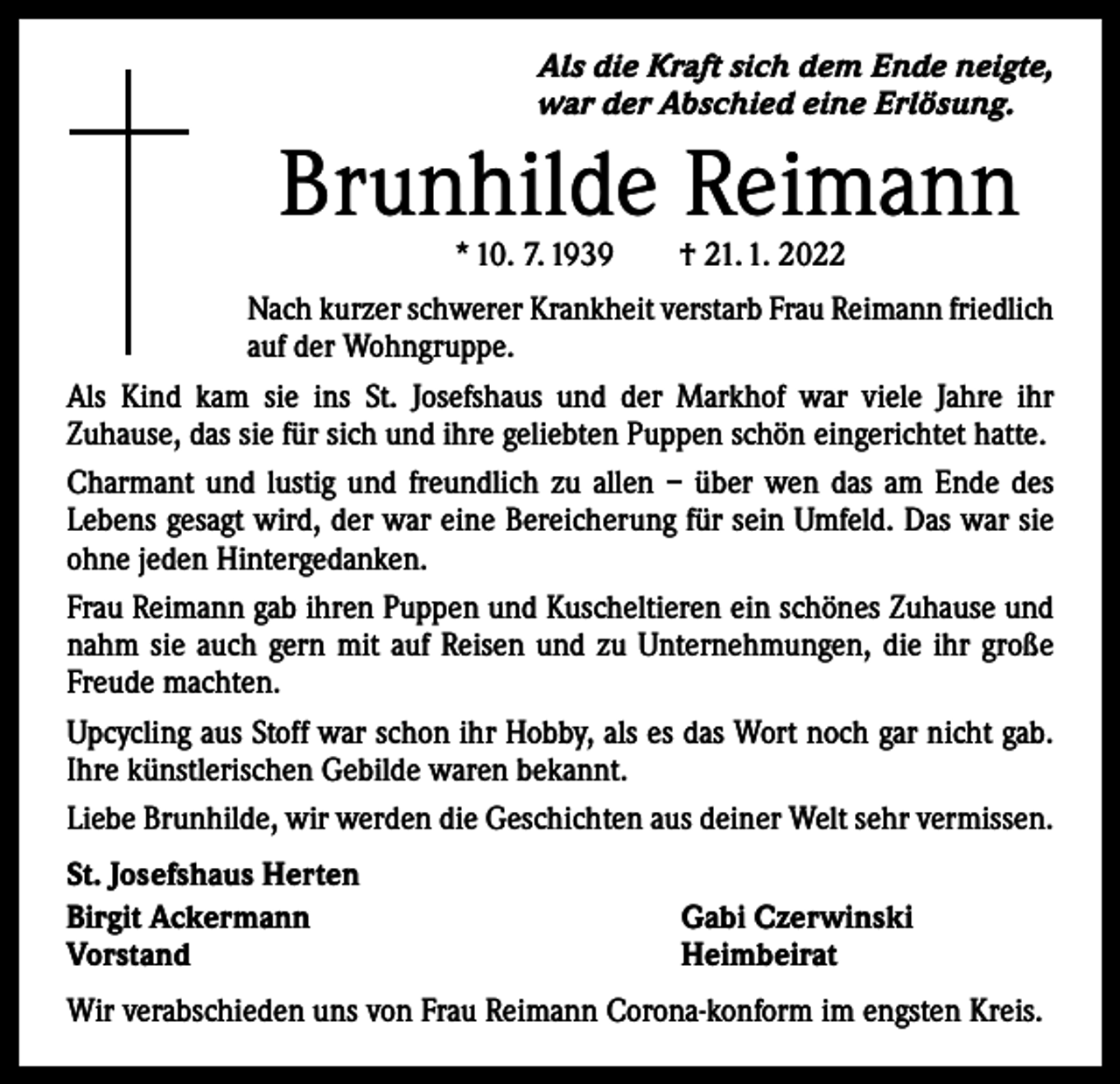 <p>Als die Kraft sich dem Ende neigte,<br />war der Abschied eine Erlösung.</p><p>Brunhilde Reimann<br />* 10. 7. 1939 † 21. 1. 2022</p><p>Nach kurzer schwerer Krankheit verstarb Frau Reimann friedlich<br />auf der Wohngruppe.<br />Als Kind kam sie ins St. Josefshaus und der Markhof war viele Jahre ihr<br />­Zuhause, das sie für sich und ihre geliebten Puppen schön eingerichtet hatte.<br />Charmant und lustig und freundlich zu allen – über wen das am Ende des<br />­Lebens gesagt wird, der war eine Bereicherung für sein Umfeld. Das war sie<br />ohne jeden Hintergedanken.<br />Frau Reimann gab ihren Puppen und Kuscheltieren ein schönes Zuhause und<br />nahm sie auch gern mit auf Reisen und zu Unternehmungen, die ihr große<br />Freude machten.<br />Upcycling aus Stoff war schon ihr Hobby, als es das Wort noch gar nicht gab.<br />Ihre künstlerischen Gebilde waren b­ ekannt.<br />Liebe Brunhilde, wir werden die Geschichten aus deiner Welt sehr vermissen.<br />St. Josefshaus Herten<br />Birgit Ackermann<br />Vorstand</p><p>Gabi Czerwinski<br />Heimbeirat</p><p>Wir verabschieden uns von Frau Reimann Corona-konform im engsten Kreis.</p>
