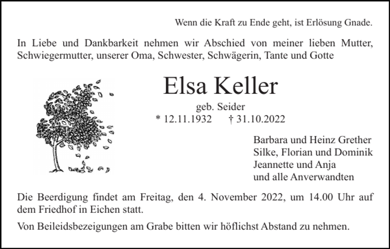 <p>Wenn die Kraft zu Ende geht, ist Erlösung Gnade.</p><p>In Liebe und Dankbarkeit nehmen wir Abschied von meiner lieben Mutter,<br />Schwiegermutter, unserer Oma, Schwester, Schwägerin, Tante und Gotte</p><p>Elsa Keller<br />geb. Seider<br />* 12.11.1932<br />† 31.10.2022<br />Barbara und Heinz Grether<br />Silke, Florian und Dominik<br />Jeannette und Anja<br />und alle Anverwandten<br />Die Beerdigung findet am Freitag, den 4. November 2022, um 14.00 Uhr auf<br />dem Friedhof in Eichen statt.<br />Von Beileidsbezeigungen am Grabe bitten wir höflichst Abstand zu nehmen.</p>