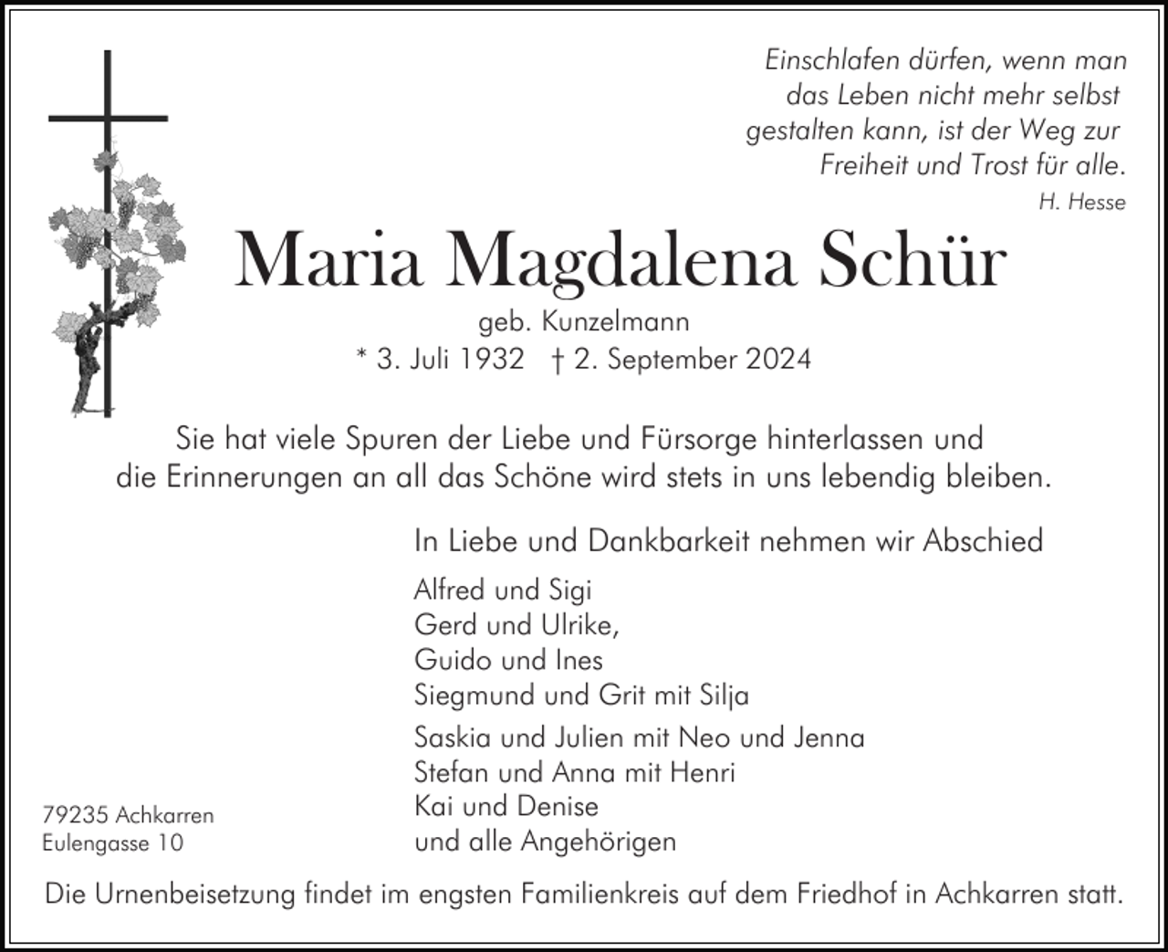 <p>Einschlafen dürfen, wenn man<br />das Leben nicht mehr selbst<br />gestalten kann, ist der Weg zur<br />Freiheit und Trost für alle.<br />H. Hesse</p><p>Maria Magdalena Schür<br />geb. Kunzelmann<br />* 3. Juli 1932 † 2. September 2024</p><p>Sie hat viele Spuren der Liebe und Fürsorge hinterlassen und<br />die Erinnerungen an all das Schöne wird stets in uns lebendig bleiben.<br />In Liebe und Dankbarkeit nehmen wir Abschied</p><p>79235 Achkarren<br />Eulengasse 10</p><p>Alfred und Sigi<br />Gerd und Ulrike,<br />Guido und Ines<br />Siegmund und Grit mit Silja<br />Saskia und Julien mit Neo und Jenna<br />Stefan und Anna mit Henri<br />Kai und Denise<br />und alle Angehörigen</p><p>Die Urnenbeisetzung findet im engsten Familienkreis auf dem Friedhof in Achkarren statt.</p>