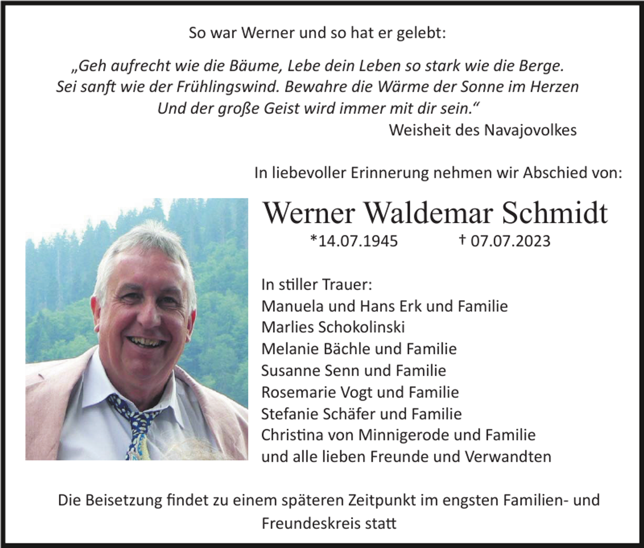 <p>So war Werner und so hat er gelebt:<br />„Geh aufrecht wie die Bäume, Lebe dein Leben so stark wie die Berge.<br />Sei sanft wie der Frühlingswind. Bewahre die Wärme der Sonne im Herzen<br />Und der große Geist wird immer mit dir sein.“<br />Weisheit des Navajovolkes<br />In liebevoller Erinnerung nehmen wir Abschied von:</p><p>Werner Waldemar Schmidt<br />*14.07.1945</p><p>† 07.07.2023</p><p>In stiller Trauer:<br />Manuela und Hans Erk und Familie<br />Marlies Schokolinski<br />Melanie Bächle und Familie<br />Susanne Senn und Familie<br />Rosemarie Vogt und Familie<br />Stefanie Schäfer und Familie<br />Christina von Minnigerode und Familie<br />und alle lieben Freunde und Verwandten<br />Die Beisetzung ﬁndet zu einem späteren Zeitpunkt im engsten Familien- und<br />Freundeskreis statt</p>