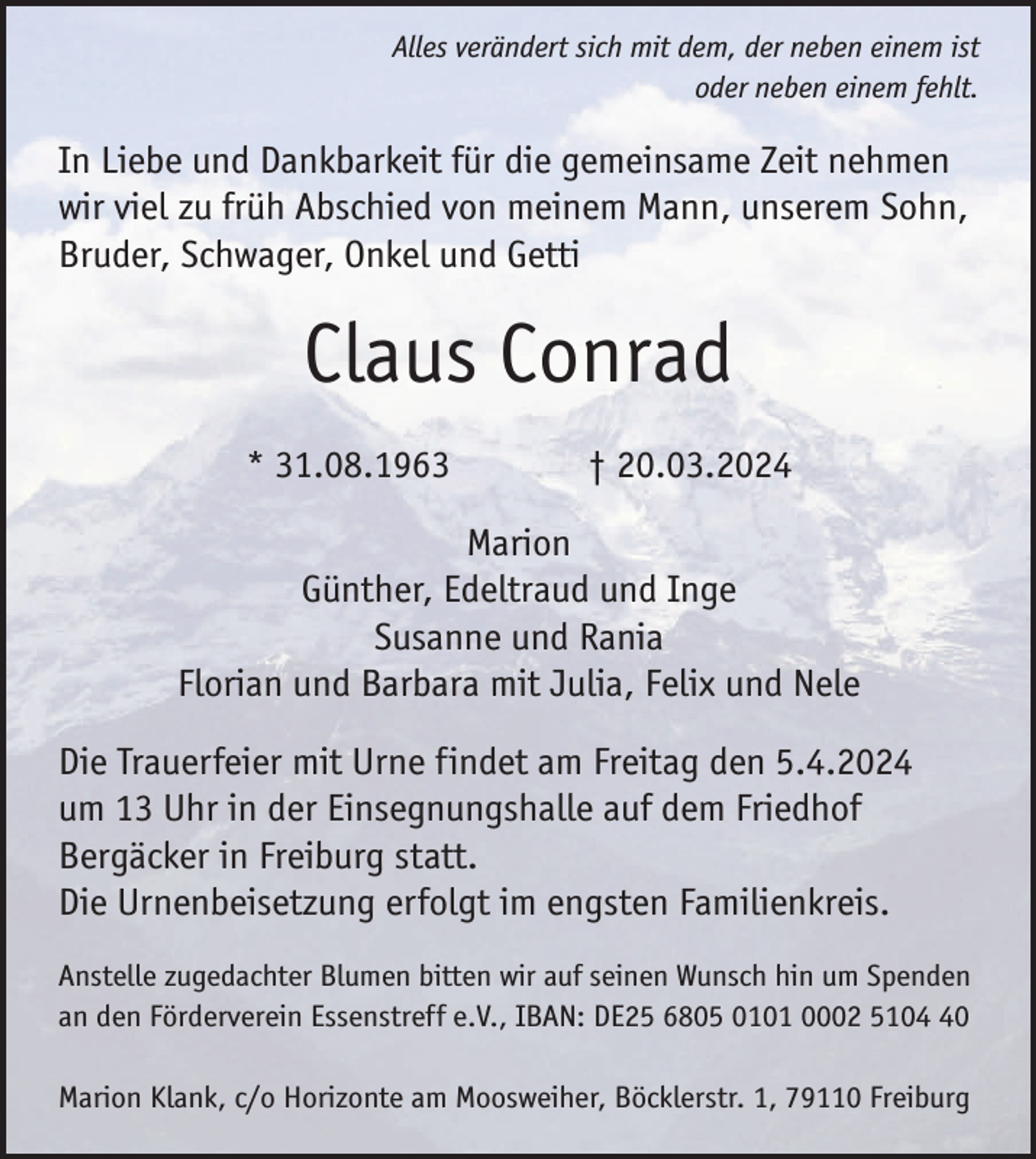 <p>Alles verändert sich mit dem, der neben einem ist<br />oder neben einem fehlt.</p><p>In Liebe und Dankbarkeit für die gemeinsame Zeit nehmen<br />wir viel zu früh Abschied von meinem Mann, unserem Sohn,<br />Bruder, Schwager, Onkel und Getti</p><p>Claus Conrad<br />* 31.08.1963</p><p>† 20.03.2024</p><p>Marion<br />Günther, Edeltraud und Inge<br />Susanne und Rania<br />Florian und Barbara mit Julia, Felix und Nele<br />Die Trauerfeier mit Urne findet am Freitag den 5.4.2024<br />um 13 Uhr in der Einsegnungshalle auf dem Friedhof<br />Bergäcker in Freiburg statt.<br />Die Urnenbeisetzung erfolgt im engsten Familienkreis.<br />Anstelle zugedachter Blumen bitten wir auf seinen Wunsch hin um Spenden<br />an den Förderverein Essenstreff e.V., IBAN: DE25 6805 0101 0002 5100</p><p>Marion Klank, c/o Horizonte am Moosweiher, Böcklerstr. 1, 79110 Freiburg</p>
