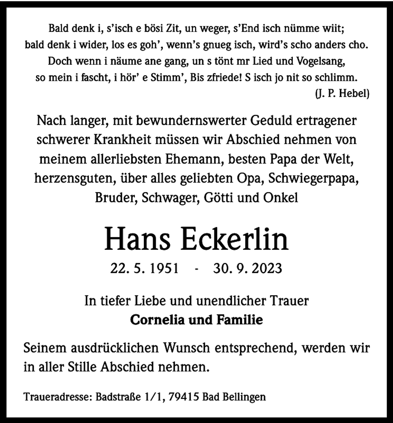 <p>Bald denk i, s’isch e bösi Zit, un weger, s’End isch nümme wiit;<br />bald denk i wider, los es goh’, wenn’s gnueg isch, wird’s scho anders cho.<br />Doch wenn i näume ane gang, un s tönt mr Lied und Vogelsang,<br />so mein i fascht, i hör’ e Stimm’, Bis zfriede! S isch jo nit so schlimm.</p><p>(J. P. Hebel)</p><p>Nach langer, mit bewundernswerter Geduld ertragener<br />­schwerer Krankheit müssen wir Abschied nehmen von<br />­meinem allerliebsten Ehemann, besten Papa der Welt,<br />herzensguten, über alles geliebten Opa, Schwiegerpapa,<br />Bruder, Schwager, Götti und Onkel</p><p>Hans Eckerlin<br />22. 5. 1951 - 30. 9. 2023<br />In tiefer Liebe und unendlicher Trauer<br />Cornelia und Familie<br />Seinem ausdrücklichen Wunsch entsprechend, werden wir<br />in aller Stille Abschied nehmen.<br />Traueradresse: Badstraße 1/1, 79415 Bad Bellingen</p>