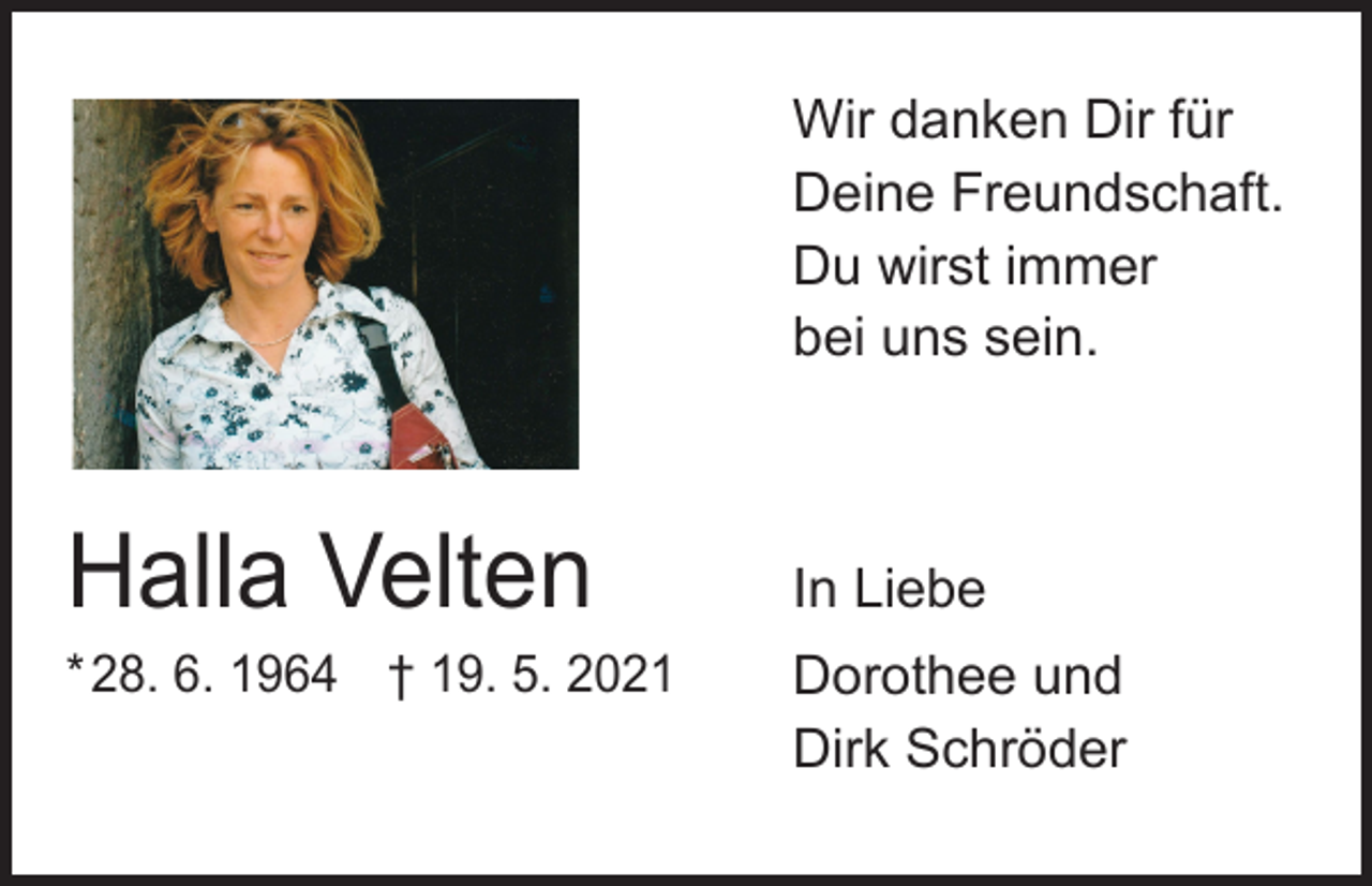 <p>Wir danken Dir für<br />Deine Freundschaft.<br />Du wirst immer<br />bei uns sein.</p><p>Halla Velten</p><p>* 28. 6. 1964 † 19. 5. 2021</p><p>In Liebe<br />Dorothee und<br />Dirk Schröder</p>