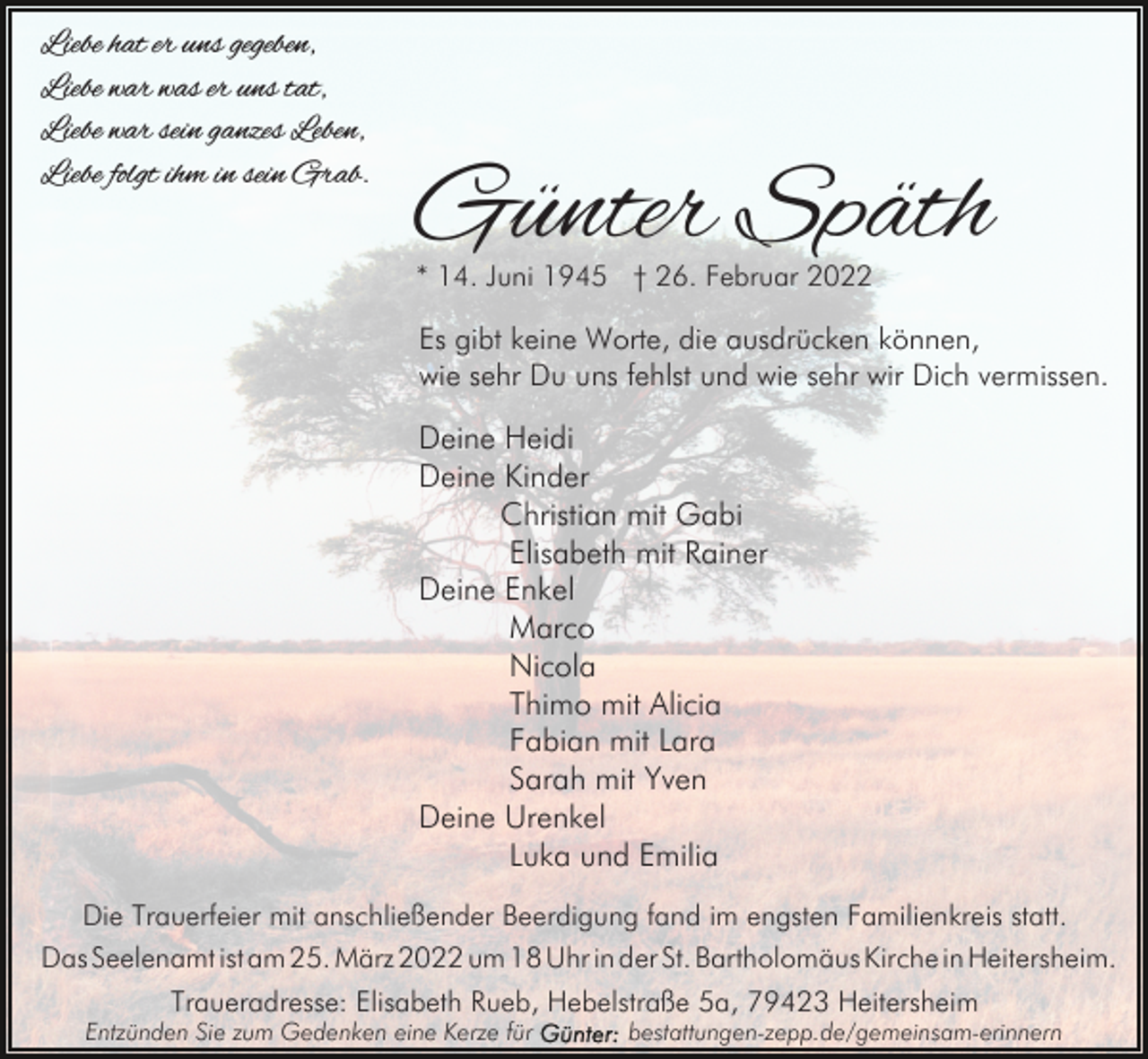 <p>Liebe hat er uns gegeben,<br />Liebe war was er uns tat,<br />Liebe war sein ganzes Leben,<br />Liebe folgt ihm in sein Grab.</p><p>Günter Späth<br />* 14. Juni 1945 † 26. Februar 2022</p><p>Es gibt keine Worte, die ausdrücken können,<br />wie sehr Du uns fehlst und wie sehr wir Dich vermissen.</p><p>Deine Heidi<br />Deine Kinder<br />Christian mit Gabi<br />Elisabeth mit Rainer<br />Deine Enkel<br />Marco<br />Nicola<br />Thimo mit Alicia<br />Fabian mit Lara<br />Sarah mit Yven<br />Deine Urenkel<br />Luka und Emilia<br />Die Trauerfeier mit anschließender Beerdigung fand im engsten Familienkreis statt.<br />Das Seelenamt ist am 25. März 2022 um 18 Uhr in der St. Bartholomäus Kirche in Heitersheim.<br />Traueradresse: Elisabeth Rueb, Hebelstraße 5a, 79423 Heitersheim</p><p>Entzünden Sie zum Gedenken eine Kerze für</p><p>bestattungen-zepp.de/gemeinsam-erinnern</p>