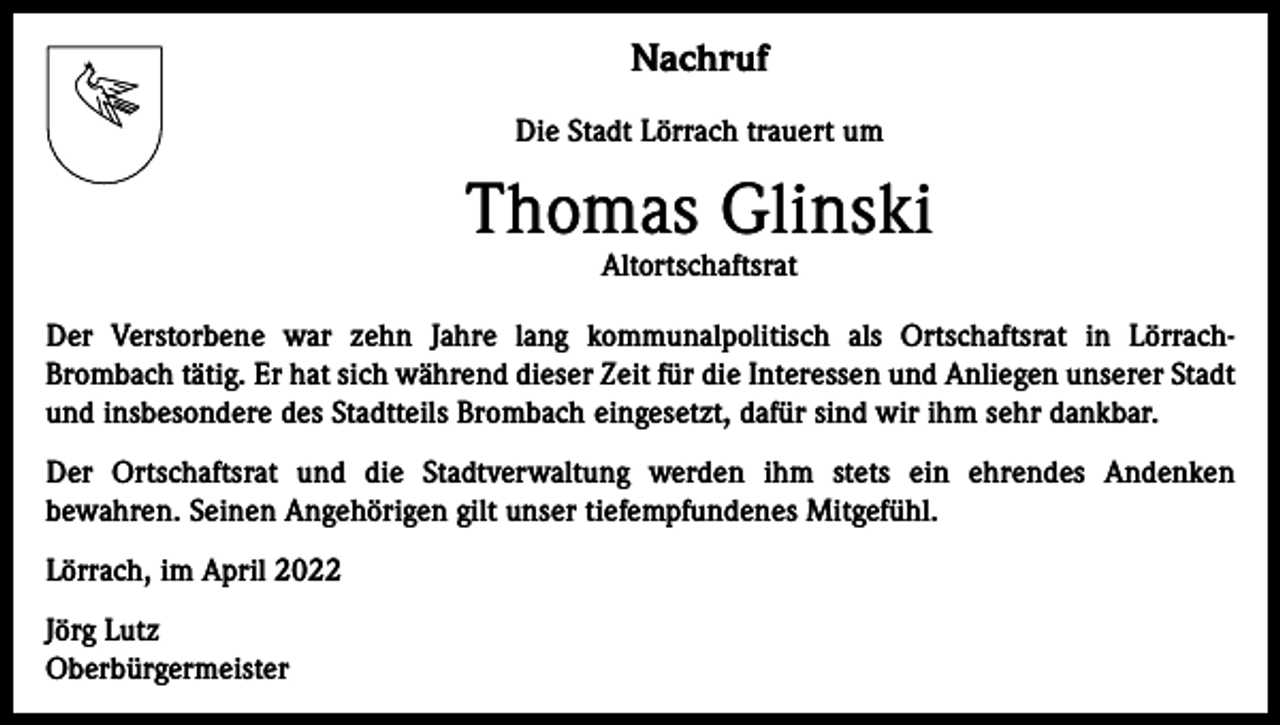 <p>Nachruf<br />Die Stadt Lörrach trauert um</p><p>Thomas Glinski<br />Altortschaftsrat</p><p>Der Verstorbene war zehn Jahre lang kommunalpolitisch als Ortschaftsrat in LörrachBrombach tätig. Er hat sich während dieser Zeit für die Interessen und Anliegen unserer Stadt<br />und insbesondere des Stadtteils Brombach eingesetzt, dafür sind wir ihm sehr dankbar.<br />Der Ortschaftsrat und die Stadtverwaltung werden ihm stets ein ehrendes Andenken<br />bewahren. Seinen Angehörigen gilt unser tiefempfundenes Mitgefühl.<br />Lörrach, im April 2022<br />Jörg Lutz<br />Oberbürgermeister</p>