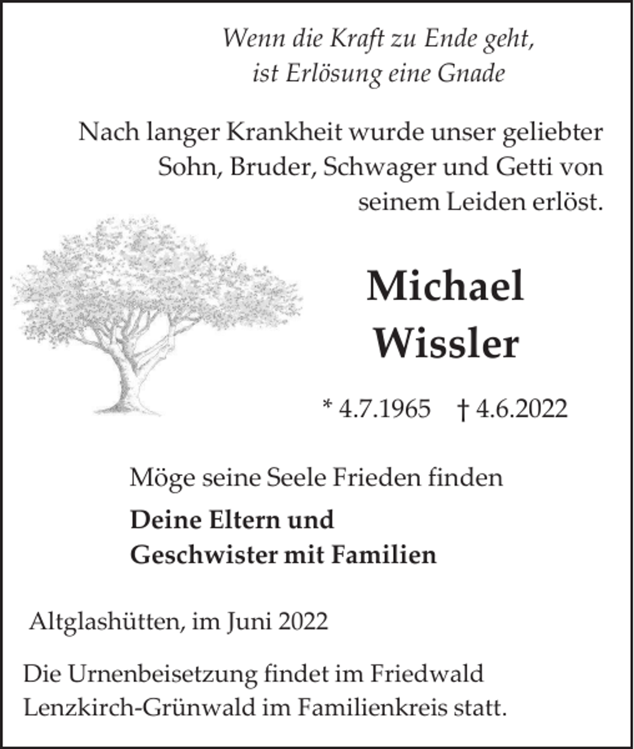<p>Wenn die Kraft zu Ende geht,<br />ist Erlösung eine Gnade<br />Nach langer Krankheit wurde unser geliebter<br />Sohn, Bruder, Schwager und Getti von<br />seinem Leiden erlöst.</p><p>Michael<br />Wissler<br />* 4.7.1965 † 4.6.2022<br />Möge seine Seele Frieden finden<br />Deine Eltern und<br />Geschwister mit Familien<br />Altglashütten, im Juni 2022<br />Die Urnenbeisetzung findet im Friedwald<br />Lenzkirch-Grünwald im Familienkreis statt.</p>