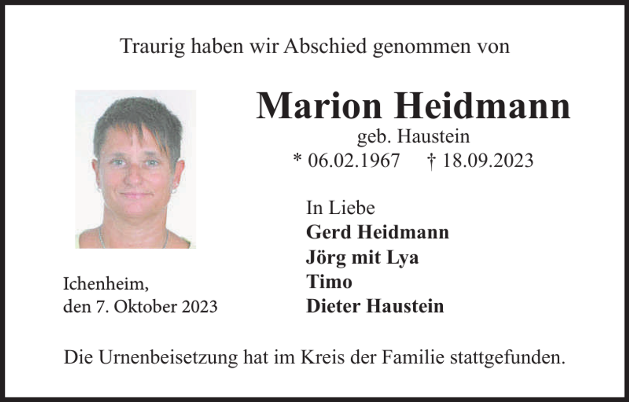 <p>Traurig haben wir Abschied genommen von</p><p>Marion Heidmann<br />geb. Haustein<br />* 06.02.1967 † 18.09.2023</p><p>Ichenheim,<br />den 7. Oktober 2023</p><p>In Liebe<br />Gerd Heidmann<br />Jörg mit Lya<br />Timo<br />Dieter Haustein</p><p>Die Urnenbeisetzung hat im Kreis der Familie stattgefunden.</p>