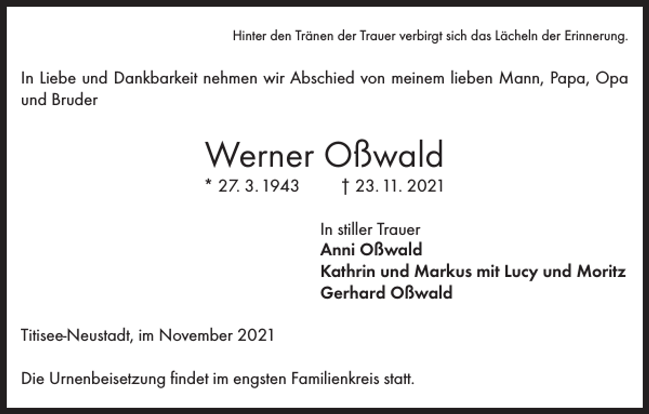 <p>Hinter den Tränen der Trauer verbirgt sich das Lächeln der Erinnerung.</p><p>In Liebe und Dankbarkeit nehmen wir Abschied von meinem lieben Mann, Papa, Opa<br />und Bruder</p><p>Werner Oßwald</p><p>* 27. 3. 1943</p><p>† 23. 11. 2021</p><p>In stiller Trauer<br />Anni Oßwald<br />Kathrin und Markus mit Lucy und Moritz<br />Gerhard Oßwald<br />Titisee-Neustadt, im November 2021<br />Die Urnenbeisetzung findet im engsten Familienkreis statt.</p>